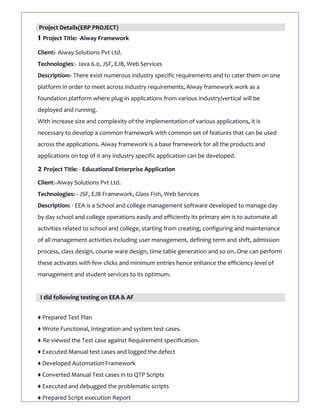 Project Details(ERP PROJECT)
1 Project Title: -Aiway Framework
Client:- Aiway Solutions Pvt Ltd.
Technologies:- Java 6.0, JSF, EJB, Web Services
Description:- There exist numerous industry specific requirements and to cater them on one
platform in order to meet across industry requirements, Aiway framework work as a
foundation platform where plug-in applications from various industry/vertical will be
deployed and running.
With increase size and complexity of the implementation of various applications, it is
necessary to develop a common framework with common set of features that can be used
across the applications. Aiway framework is a base framework for all the products and
applications on top of it any industry specific application can be developed.
2 Project Title: - Educational Enterprise Application
Client:-Aiway Solutions Pvt Ltd.
Technologies: - JSF, EJB Framework, Glass Fish, Web Services
Description: - EEA is a School and college management software developed to manage day
by day school and college operations easily and efficiently its primary aim is to automate all
activities related to school and college, starting from creating, configuring and maintenance
of all management activities including user management, defining term and shift, admission
process, class design, course ware design, time table generation and so on..One can perform
these activates with few clicks and minimum entries hence enhance the efficiency level of
management and student services to its optimum.
I did following testing on EEA & AF
♦ Prepared Test Plan
♦ Wrote Functional, Integration and system test cases.
♦ Re-viewed the Test case against Requirement specification.
♦ Executed Manual test cases and logged the defect
♦ Developed Automation Framework
♦ Converted Manual Test cases in to QTP Scripts
♦ Executed and debugged the problematic scripts
♦ Prepared Script execution Report
 
