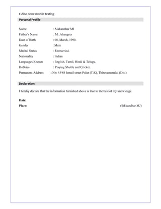 ♦ Also done mobile testing
Personal Profile
Name : Sikkandhar MJ
Father’s Name : M. Jahangeer
Date of Birth : 08, March, 1990.
Gender : Male
Marital Status : Unmarried.
Nationality : Indian
Languages Known : English, Tamil, Hindi & Telugu.
Hobbies : Playing Shuttle and Cricket.
Permanent Address : No: 43/68 Ismail street Polur (T.K), Thiruvanamalai (Dist)
Declaration
I hereby declare that the information furnished above is true to the best of my knowledge.
Date:
Place: (Sikkandhar MJ)
 