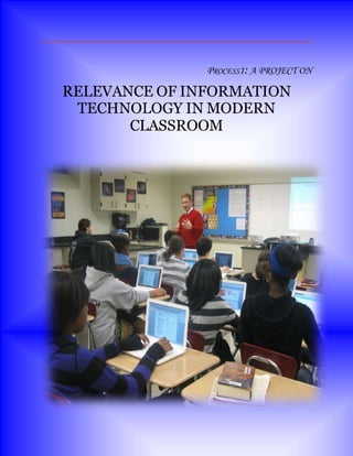 PROCESS1: A PROJECT ON
RELEVANCE OF INFORMATION
TECHNOLOGY IN MODERN
CLASSROOM
 