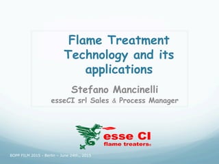 Flame Treatment
Technology and its
applications
Stefano Mancinelli
esseCI srl Sales & Process Manager
esse CI
flame treaters®
BOPP FILM 2015 - Berlin – June 24th., 2015
 
