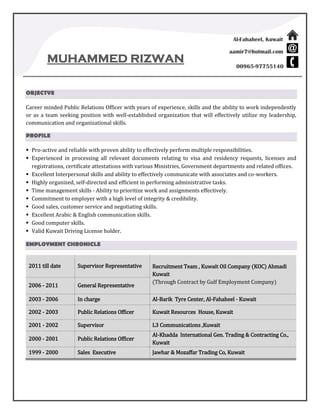 Al-Fahaheel, Kuwait
aamir7@hotmail.com
00965-97755140
MUHAMMED RIZWAN
OBJECTVE
Career minded Public Relations Officer with years of experience, skills and the ability to work independently
or as a team seeking position with well-established organization that will effectively utilize my leadership,
communication and organizational skills.
PROFILE
 Pro-active and reliable with proven ability to effectively perform multiple responsibilities.
 Experienced in processing all relevant documents relating to visa and residency requests, licenses and
registrations, certificate attestations with various Ministries, Government departments and related offices.
 Excellent Interpersonal skills and ability to effectively communicate with associates and co-workers.
 Highly organized, self-directed and efficient in performing administrative tasks.
 Time management skills - Ability to prioritize work and assignments effectively.
 Commitment to employer with a high level of integrity & credibility.
 Good sales, customer service and negotiating skills.
 Excellent Arabic & English communication skills.
 Good computer skills.
 Valid Kuwait Driving License holder.
EMPLOYMENT CHRONICLE
2011 till date Supervisor Representative Recruitment Team , Kuwait Oil Company (KOC) Ahmadi
Kuwait
(Through Contract by Gulf Employment Company)
2006 - 2011 General Representative
2003 - 2006 In charge Al-Barik Tyre Center, Al-Fahaheel - Kuwait
2002 - 2003 Public Relations Officer Kuwait Resources House, Kuwait
2001 - 2002 Supervisor L3 Communications ,Kuwait
2000 - 2001 Public Relations Officer
Al-Khadda International Gen. Trading & Contracting Co.,
Kuwait
1999 - 2000 Sales Executive Jawhar & Mozaffar Trading Co, Kuwait
 