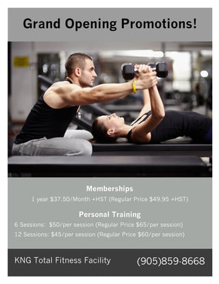 Memberships
1 year $37.50/Month +HST (Regular Price $49.95 +HST)
Personal Training
6 Sessions: $50/per session (Regular Price $65/per session)
12 Sessions: $45/per session (Regular Price $60/per session)
KNG Total Fitness Facility (905)859-8668
Grand Opening Promotions!
 