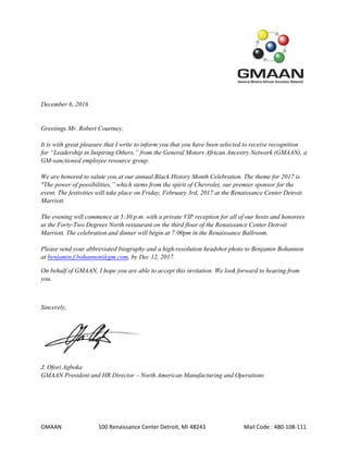 GMAAN 100 Renaissance Center Detroit, MI 48243 Mail Code : 480-108-111
December 6, 2016
Greetings Mr. Robert Courtney,
It is with great pleasure that I write to inform you that you have been selected to receive recognition
for “Leadership in Inspiring Others,” from the General Motors African Ancestry Network (GMAAN), a
GM-sanctioned employee resource group.
We are honored to salute you at our annual Black History Month Celebration. The theme for 2017 is
"The power of possibilities,” which stems from the spirit of Chevrolet, our premier sponsor for the
event. The festivities will take place on Friday, February 3rd, 2017 at the Renaissance Center Detroit
Marriott.
The evening will commence at 5:30 p.m. with a private VIP reception for all of our hosts and honorees
at the Forty-Two Degrees North restaurant on the third floor of the Renaissance Center Detroit
Marriott. The celebration and dinner will begin at 7:00pm in the Renaissance Ballroom.
Please send your abbreviated biography and a high-resolution headshot photo to Benjamin Bohannon
at benjamin.f.bohannon@gm.com, by Dec 12, 2017.
On behalf of GMAAN, I hope you are able to accept this invitation. We look forward to hearing from
you.
Sincerely,
J. Ofori Agboka
GMAAN President and HR Director – North American Manufacturing and Operations
 