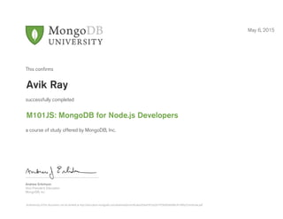 Andrew Erlichson
Vice President, Education
MongoDB, Inc.
This conﬁrms
successfully completed
a course of study offered by MongoDB, Inc.
May 6, 2015
Avik Ray
M101JS: MongoDB for Node.js Developers
Authenticity of this document can be verified at http://education.mongodb.com/downloads/certificates/65ed1873a2b747569d56b4bb3f149fa2/Certificate.pdf
 