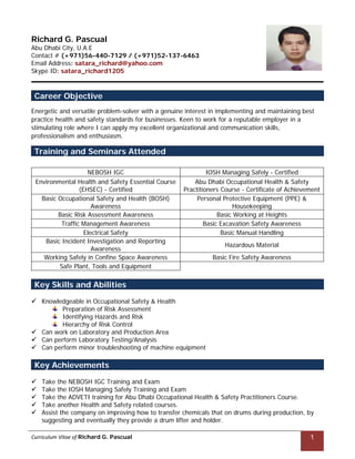 Curriculum Vitae of Richard G. Pascual
   
1
Richard G. Pascual
Abu Dhabi City, U.A.E
Contact # (+971)56-440-7129 / (+971)52-137-6463
Email Address: satara_richard@yahoo.com
Skype ID: satara_richard1205
Career Objective
Energetic and versatile problem-solver with a genuine interest in implementing and maintaining best
practice health and safety standards for businesses. Keen to work for a reputable employer in a
stimulating role where I can apply my excellent organizational and communication skills,
professionalism and enthusiasm.
NEBOSH IGC IOSH Managing Safely - Certified
Environmental Health and Safety Essential Course
(EHSEC) - Certified
Abu Dhabi Occupational Health & Safety
Practitioners Course - Certificate of Achievement
Basic Occupational Safety and Health (BOSH)
Awareness
Personal Protective Equipment (PPE) &
Housekeeping
Basic Risk Assessment Awareness Basic Working at Heights
Traffic Management Awareness Basic Excavation Safety Awareness
Electrical Safety Basic Manual Handling
Basic Incident Investigation and Reporting
Awareness
Hazardous Material
Working Safely in Confine Space Awareness Basic Fire Safety Awareness
Safe Plant, Tools and Equipment
 Knowledgeable in Occupational Safety & Health
Preparation of Risk Assessment
Identifying Hazards and Risk
Hierarchy of Risk Control
 Can work on Laboratory and Production Area
 Can perform Laboratory Testing/Analysis
 Can perform minor troubleshooting of machine equipment
 Take the NEBOSH IGC Training and Exam
 Take the IOSH Managing Safely Training and Exam
 Take the ADVETI training for Abu Dhabi Occupational Health & Safety Practitioners Course.
 Take another Health and Safety related courses.
 Assist the company on improving how to transfer chemicals that on drums during production, by
suggesting and eventually they provide a drum lifter and holder.
Training and Seminars Attended
Key Skills and Abilities
Key Achievements
 