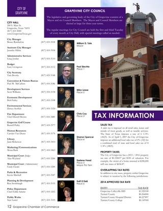 SALES TAX
A sales tax is imposed on all retail sales, leases and
rentals of most goods, as well as taxable services.
The State of Texas imposes a rate of 6 1/4%
(.0625). As of April 1, 2007 the City of Grapevine
imposes an additional local sales tax of 2% (.02) for
a combined total of state and local sales tax of 8
1/4% (.0825).
PROPERTY TAXES
The City of Grapevine has a 2015 / 2016 property
tax rate of $0.328437 per $100 of valuation. For
example, the owner of a home assessed at $200,000
will owe taxes of $656.87.
OVERLAPPING TAX RATES
In addition to city taxes, property within Grapevine
is subject to taxation by the following jurisdictions:
2014 APPROVED TAX RATE
ENTITY TAX RATE
Grapevine-Colleyville ISD $1.320100
Tarrant County $0.264000
Tarrant County Hospital District $0.227897
Tarrant County College $0.149500
12 Grapevine Chamber of Commerce
CITY HALL
200 S. Main St.
Grapevine, Texas 76051
(817) 410-3000
www.GrapevineTexas.gov
City Manager
Bruno Rumbelow (817) 410-3104
Assistant City Manager
Jennifer Hibbs (817) 410-3104
Administrative Services
Greg Jordan (817) 410-3110
Budget
Gary Livingston (817) 410-3112
City Secretary
Tara Brooks (817) 410-3148
Convention & Visitors Bureau
Paul W. McCallum (817) 410-3186
Development Services
Scott Williams (817) 410-3158
Economic Development
Bob Farley (817) 410-3108
Environmental Services
Dewey Stoffels (817) 410-3330
Fire Department
Chief Darrell Brown (817) 410-3480
Grapevine Golf Course
Russell Pulley (817) 410-3377
Human Resources
Carolyn Van Duzee (817) 410-3176
Library
Janis Roberson (817) 410-3410
Marketing/Communications
Mona Burk (817) 410-3463
Municipal Court (Judge)
Alan Wayland (817) 410-3284
Municipal Court (Administrator)
Cindy Eteaki (817) 410-3284
Parks & Recreation
Kevin Mitchell (817) 410-3347
Planning & Development
Ron Stombaugh (817) 410-3155
Police Department
Chief Eddie Salame (817) 410-3202
Public Works
Stan Laster (817) 410-3105
GRAPEVINE CITY COUNCIL
The legislative and governing body of the City of Grapevine consists of a
Mayor and six Council Members. The Mayor and Council Members are
elected at large for three-year terms.
The regular meetings for City Council are held the first and third Tuesday
of every month at City Hall, with special meetings called as needed.
CITY OF
GRAPEVINE
Sharron Spencer
Place 4
Duff O’Dell
Place 6
Darlene Freed
Place 5
Mayor Pro Tem
William D. Tate
Mayor
Mike Lease
Place 2
Paul Slechta
Place 1
Chris Coy
Place 3 TAX INFORMATION
City Hall
 