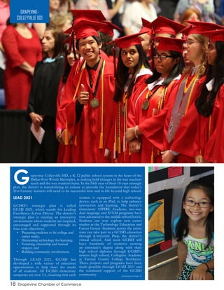 GRAPEVINE-
COLLEYVILLE ISD
Grapevine-Colleyville ISD, a K-12 public school system in the heart of the
Dallas-Fort Worth Metroplex, is making bold changes in the way teachers
teach and the way students learn. In the fifth year of their 10-year strategic
plan, the district is transforming its culture to provide the foundation that today’s
21st Century learners will need to be successful now and in life beyond high school.
LEAD 2021
GCISD’s strategic plan is called
LEAD 2021, which stands for Leading
Excellence-Action Driven. The district’s
strategic plan is creating an innovative
environment where students are inspired,
encouraged and supported through its
four core objectives:
•	 Preparing students to be college and
career ready;
•	 Harnessing technology for learning;
•	 Fostering citizenship and mutual
respect; and
•	 Building community involvement.
Through LEAD 2021, GCISD has
developed a wide variety of education
opportunities to help meet the needs
of all students. All GCISD elementary
campuses are now 1:1, meaning that each
student is equipped with a technology
device, such as an iPad, to help enhance
instruction and learning. The district’s
elementary ASPIRE Academy, two-way
dual language and STEM programs have
now advanced to the middle school levels.
Students can now explore new career
studies at the Technology Education and
Career Center. Students across the entire
state can take part in a GCISD education
through iUniversity Prep, the district’s
virtual school. And soon GCISD will
have hundreds of students earning
an associate’s degree along with their
high school diploma through GCISD’s
newest high school, Collegiate Academy
at Tarrant County College Northeast.
These projects and programs have been
made possible through LEAD 2021 and
the continued support of the GCISD
community. Continued on Page 19
18 Grapevine Chamber of Commerce
 