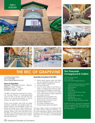 22 Grapevine Chamber of Commerce
1175 Municipal Way
(817) 410-3450
www.PlayGrapevine.com
Hours of Operation:
Monday - Thursday | 5 a.m. - 10 p.m.
Friday | 5 a.m. - 7 p.m.
Saturday | 7 a.m. - 7 p.m.
Sunday | Noon - 7 p.m.
The REC of Grapevine (formerly the Commu-
nity Activities Center) is a multi-generational
center for kids of all ages and will meet the
needs of our growing community, as well as
enhance the quality of life in Grapevine.
Fitness room includes state-of-the-art weight
machines, treadmills, stair climbers, bikes, el-
liptical machines and dumbbells. Classes for
preschool through active adults include mar-
tial arts, fitness, art, dance, theater, gymnastics,
specialty camps, yoga, crafts and many more.
The REC also offers personal trainers, indoor
running/walking track, indoor pool, racquet-
ball, and much more.
Amenities included at The REC:
•	 Indoor family aquatic center with slides,
lazy river, lap lanes and play structures
•	 Indoor children’s playground
•	 On-site child watch
•	 Area for active adults 55 and better in-
cludes a computer lab, classroom space,
lounge area with fireplace (maintaining
•	 Over 7,000 sq. ft. of fitness room space
with cardiovascular/strength equipment
and exercise stations
•	 Basketball and racquetball courts
•	 Exercise rooms for fitness classes
•	 Private fitness assessment rooms
•	 Elevated walking track
•	 Ten family changing rooms
•	 Seating/lounge spaces throughout
Ask about facility rentals for Graduation Par-
ties, Baby Showers, Rehearsal Dinners, etc.
For more information, please contact Michele
Friedman at (817) 410-3455. Find membership
information for The Rec at www.PlayGrape-
vine.com.
PARKS &
RECREATION
THE REC OF GRAPEVINE The Vineyards
Campground & Cabins
1501 N. Dooley Street
(817) 329-8993
www.VineyardsCampground.com
•	 15 fully furnished, climate controlled
cabins with wireless Internet
•	 Full Hookups
•	 Pull-thrus
•	 Camp Store
•	 Courtesy docks & boat ramp
•	 Fishing pier
•	 Playground & nature trail
•	 Laundromat
•	 Rental group pavilion
•	 Golf cart, kayak, & bicycle rentals
In 2014, the Texas Association of Campground
Owners recognized The Vineyards Camp-
ground as Park of the Year and for Best
Accommodations!
 
