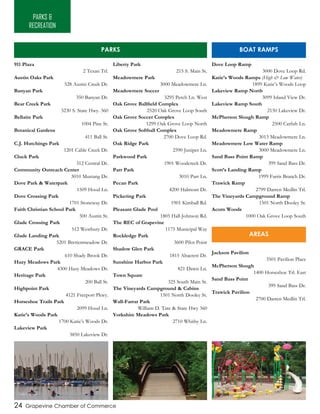24 Grapevine Chamber of Commerce
911 Plaza
2 Texan Trl.
Austin Oaks Park
528 Austin Creek Dr.
Banyan Park
350 Banyan Dr.
Bear Creek Park
3230 S. State Hwy. 360
Bellaire Park
1004 Pine St.
Botanical Gardens
411 Ball St.
C.J. Hutchings Park
1201 Cable Creek Dr.
Cluck Park
312 Central Dr.
Community Outreach Center
3010 Mustang Dr.
Dove Park & Waterpark
1509 Hood Ln.
Dove Crossing Park
1701 Stoneway Dr.
Faith Christian School Park
500 Austin St.
Glade Crossing Park
512 Westbury Dr.
Glade Landing Park
5201 Brettenmeadow Dr.
GRACE Park
610 Shady Brook Dr.
Hazy Meadows Park
4300 Hazy Meadows Dr.
Heritage Park
200 Ball St.
Highpoint Park
4121 Freeport Pkwy.
Horseshoe Trails Park
2099 Hood Ln.
Katie’s Woods Park
1700 Katie’s Woods Dr.
Lakeview Park
3850 Lakeview Dr.
Liberty Park
215 S. Main St.
Meadowmere Park
3000 Meadowmere Ln.
Meadowmere Soccer
3295 Perch Ln. West
Oak Grove Ballfield Complex
2520 Oak Grove Loop South
Oak Grove Soccer Complex
1299 Oak Grove Loop North
Oak Grove Softball Complex
2700 Dove Loop Rd.
Oak Ridge Park
2590 Juniper Ln.
Parkwood Park
1901 Woodcreek Dr.
Parr Park
3010 Parr Ln.
Pecan Park
4200 Halmont Dr.
Pickering Park
1901 Kimball Rd.
Pleasant Glade Pool
1805 Hall-Johnson Rd.
The REC of Grapevine
1175 Municipal Way
Rockledge Park
3600 Pilot Point
Shadow Glen Park
1815 Altacrest Dr.
Sunshine Harbor Park
821 Dawn Ln.
Town Square
325 South Main St.
The Vineyards Campground & Cabins
1501 North Dooley St.
Wall-Farrar Park
William D. Tate & State Hwy 360
Yorkshire Meadows Park
2710 Whitby Ln.
PARKS &
RECREATION
Dove Loop Ramp
3000 Dove Loop Rd.
Katie’s Woods Ramps (High & Low Water)
1899 Katie’s Woods Loop
Lakeview Ramp North
3099 Island View Dr.
Lakeview Ramp South
2150 Lakeview Dr.
McPherson Slough Ramp
2500 Catfish Ln.
Meadowmere Ramp
3013 Meadowmere Ln.
Meadowmere Low Water Ramp
3000 Meadowmere Ln.
Sand Bass Point Ramp
399 Sand Bass Dr.
Scott’s Landing Ramp
1999 Farris Branch Dr.
Trawick Ramp
2799 Darren Medlin Trl.
The Vineyards Campground Ramp
1501 North Dooley St.
Acorn Woods
1000 Oak Grove Loop South
Jackson Pavilion
3501 Pavilion Place
McPherson Slough
1400 Horseshoe Trl. East
Sand Bass Point
399 Sand Bass Dr.
Trawick Pavilion
2700 Darren Medlin Trl.
PARKS BOAT RAMPS
AREAS
Lake Grapevine Bear Creek Park Parr Park
 