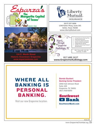 www.GrapevineChamber.org 25
The
Margarita Capital
of Texas®
SINCE 1985
124 E. Worth Street
Historic Downtown Grapevine
www.esparzastexas.com
•	 Comprehensive	Hearing	Tests
•	 Hearing	Aid	Services
•	 Custom	Ear	Mold	Protection
•	 Board-Certified	Audiologists
•	 Independently	Owned
•	 Auditory	Processing	Testing	&	
Rehabilitation
190	S.	Peytonville,	Suite	120
Southlake,	TX	76092
817.488.1637
www.GrapevineAudiology.com
(817) 337-3606
1240 Keller Pkwy, Suite 201
Keller, Texas 76248
www.LibertyMutual.com
 