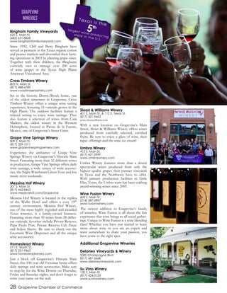 Bingham Family Vineyards
620 S. Main St.
(682) 651-8668
www.binghamfamilyvineyards.com
Since 1992, Cliff and Betty Bingham have
served as pioneers in the Texas organic cotton
and peanut markets and diversified their farm-
ing operations in 2003 by planting grape vines.
Together with their children, the Binghams
currently own or manage over 200 acres
of wine grapes in the Texas High Plains
American Viticultural Area.
Cross Timbers Winery
805 N. Main St.
(817) 488-6789
www.crosstimberswinery.com
Set in the historic Dorris/Brock home, one
of the oldest structures in Grapevine, Cross
Timbers Winery offers a unique wine tasting
experience, featuring 11 varietals grown in the
High Plains. The outdoor facilities feature a
relaxed setting to enjoy wine tastings. They
also feature a selection of wines from Casa
Madero, the oldest winery in the Western
Hemisphere, located in Parras de la Fuente,
Mexico, one of Grapevine’s Sister Cities.
Grape Vine Springs Winery
409 S. Main St.
(817) 329-1011
www.grapevinespringswinery.com
Experience the ambiance of Grape Vine
Springs Winery on Grapevine’s Historic Main
Street. Featuring more than 32 different wines
in production, Grape Vine Springs offers daily
wine tastings, a wide variety of wine accesso-
ries, the Night Watchman Ghost Tour and live
music most weekends.
Messina Hof Winery
201 S. Main St.
(817) 442-8463
www.messinahof.com/Grapevine
Messina Hof Winery is located in the replica
of the Wallis Hotel and offers a cozy 19th
century environment. Messina Hof Winery,
one of the most highly regarded and awarded
Texas wineries, is a family-owned business.
Featuring more than 50 wines from 28 differ-
ent varietals, favorites include Private Reserve,
Papa Paulo Port, Private Reserve Cab Franc
and Solera Sherry. Be sure to check out the
Enomatic Wine Dispenser and all the unique
wine accessories.
Homestead Winery
211 E. Worth St.
(817) 251-9463
www.homesteadwinery.com
Just a block off Grapevine’s Historic Main
Street, this 100-year old Victorian home offers
daily tastings and wine accessories. Make sure
to stop by for the Wine Downs on Thursday,
Friday and Saturday nights, and don’t forget to
write your name on the wall.
Sloan & Williams Winery
401 S. Main St. & 112 E. Texas St.
(817) 421-9463
www.sloanwilliams.com
With a new location on Grapevine’s Main
Street, Sloan & Williams Winery offers wines
produced from carefully selected, certified
fruits. Be sure to enjoy a glass of wine, their
tapas offerings and the wine ice cream!
Umbra Winery
415 S. Main St.
(817) 421-2999
www.umbrawinery.com
Umbra Winery features more than a dozen
spectacular wines produced from only the
highest quality grapes their partner vineyards
in Texas and the Northwest have to offer.
With primary production facilities in Little
Elm, Texas, the Umbra team has been crafting
award-winning wines since 2005.
Wine Fusion Winery
603 S. Main St.
(214) 587-2897
www.fusionwinery.com
The newest addition to Grapevine’s family
of wineries, Wine Fusion is all about the fun
experience that wine brings to all social gather-
ings. Unique to Wine Fusion is a wine blending
class! Whether you have just started to learn
more about wine or you are an expert and
want somewhere to share your passion, you
have come to the right spot.
Additional Grapevine Wineries
Delaney Vineyards & Winery
2000 Champagne Blvd.
(817) 481-5668
www.delaneyvineyards.com
Su Vino Winery
120 S. Main St.
(817) 424-0123
www.suvinowinery.com
28 Grapevine Chamber of Commerce
GRAPEVINE
WINERIES
Wine Fusion Winery
Sloan & Williams Winery
Homestead Winery
 