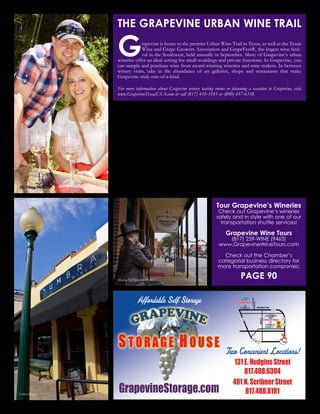 www.GrapevineChamber.org 29
Two Convenient Locations!
131 E. Hudgins Street
817.488.6304
401 N. Scribner Street
817.488.8181GrapevineStorage.com
NORTHWESTHWY
MAINST
401
N.ScribnerSt.
N.SCHRIBNER
HUDGINSST
131
E.HudginsSt.
DFW121
121
114
114114
25
Affordable Self Storage
Christmas Wine Trains
December
Hop aboard the Grapevine Vintage Railroad’s
Christmas Wine Trains. This favorite seasonal
event is a festive Christmas event for grown-
ups. Each train features a different Grapevine
urban winery.
Seasonal Wine Events
Grapevine also offers seasonal wine trails
throughout the year. Enjoy one of these
annual celebrations with your significant other
or a group of your best friends.
Sweetheart Wine Trail - February
Feel the love on a wine tasting date - the
perfect way to spend some quality time with
your sweetheart on Valentine’s Day
Hallo-Wine Trail - October
The Hallo-Wine Trail guarantees a spook-
tacular time! The wine trail includes visits
to eight wineries in Grapevine and features
a thrilling Murder Mystery. Costumes are
encouraged.
Tour Grapevine’s Wineries
Check out Grapevine’s wineries
safely and in style with one of our
transportation shuttle services!
Grapevine Wine Tours
(817) 259-WINE (9463)
www.GrapevineWineTours.com
Check out the Chamber’s
categorial business directory for
more transportation companies:
PAGE 90
Grapevine is home to the premier Urban Wine Trail in Texas, as well as the Texas
Wine and Grape Growers Association and GrapeFest®, the largest wine festi-
val in the Southwest, held annually in September. Many of Grapevine’s urban
wineries offer an ideal setting for small weddings and private functions. In Grapevine, you
can sample and purchase wine from award-winning wineries and wine makers. In between
winery visits, take in the abundance of art galleries, shops and restaurants that make
Grapevine truly one-of-a-kind.
For more information about Grapevine winery tasting rooms or planning a vacation to Grapevine, visit
www.GrapevineTexasUSA.com or call (817) 410-3185 or (800) 457-6338.
THE GRAPEVINE URBAN WINE TRAIL
Messina Hof Grapevine Winery
New Vintage Wine Trail
Umbra Winery
 