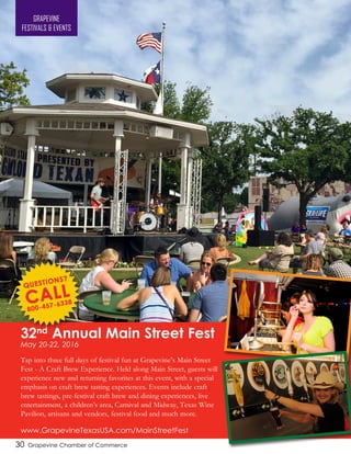 30 Grapevine Chamber of Commerce
32nd
Annual Main Street Fest
May 20-22, 2016
Tap into three full days of festival fun at Grapevine’s Main Street
Fest - A Craft Brew Experience. Held along Main Street, guests will
experience new and returning favorites at this event, with a special
emphasis on craft brew tasting experiences. Events include craft
brew tastings, pre-festival craft brew and dining experiences, live
entertainment, a children’s area, Carnival and Midway, Texas Wine
Pavilion, artisans and vendors, festival food and much more.
www.GrapevineTexasUSA.com/MainStreetFest
GRAPEVINE
FESTIVALS & EVENTS
 