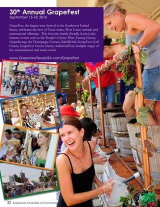 32 Grapevine Chamber of Commerce
30th
Annual GrapeFest
September 15-18, 2016
GrapeFest, the largest wine festival in the Southwest United
States, celebrates the best of Texas wines, West Coast varietals and
international offerings. This four-day family-friendly festival also
features events such as the People’s Choice Wine Tasting Classic,
GrapeStomp, the Champagne Terrace, KidsWorld, GrapeFest Golf
Classic, GrapeFest Tennis Classic, ItalianCarFest, multiple stages of
live entertainment and much more!
www.GrapevineTexasUSA.com/GrapeFest
 