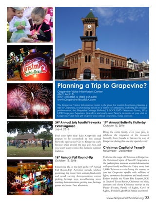 www.GrapevineChamber.org 33
34th
Annual July Fourth Fireworks
Extravaganza
July 4, 2016
Find your spot near Lake Grapevine and
prepare to be astonished by this annual
fireworks spectacular! Get to Grapevine early
because space around the lake goes fast, and
you won’t want to miss this fantastic summer
tradition.
16th
Annual Fall Round-Up
October 15, 2016
Experience life on the farm at the 16th Annual
Fall Round-Up! Activities include kitchen
gardening, live music, farm animals, blacksmith
and wood carving demonstrations, cotton
picking, heritage toys, wood-burning stove
cooking demonstrations, petting zoo, heritage
games and more. Free admission.
19th
Annual Butterfly Flutterby
October 15, 2016
Bring the entire family, even your pets, to
celebrate the migration of the monarch
butterfly from Canada to Mexico by way of
Grapevine during this one-day special event!
Christmas Capital of Texas®
November - December
Celebrate the magic of Christmas in Grapevine,
the Christmas Capital of Texas®! Grapevine is
the perfect place to create wonderful memories
with your family and friends. Enjoy more than
1,400 Christmas events during the season, as
you see Grapevine sparkle with millions of
lights, enormous decorations and much more!
Events include the North Pole Express, ICE!
at Gaylord Texan Resort, Christmas on Main,
concerts and classic Christmas movies at the
Palace Theatre, Parade of Lights, Carol of
Lights, Twinkle Light Boat Parade and more!
Planning a Trip to Grapevine?
Grapevine Visitor Information Center
636 S. Main St.
(817) 410-3185 or (800) 457-6338
www.GrapevineTexasUSA.com
The Grapevine Visitor Information Center is the place for tourirm brochures, planning a
trip to Grapevine, or purchasing tickets to a variety of attractions, including live musical
performances, the Grapevine Vintage Railroad, LEGOLAND Discovery Center, SEA
LIFE Grapevine Aquarium, GrapeFest and much more. Need a memento of your visit to
Grapevine? Visit their gift shop for your official Grapevine, Texas souvenir.
Butterfly Flutterby
Christmas Capital of Texas
Fireworks over Lake Grapevine
Nash Farm
Grapevine Parade of Lights
 