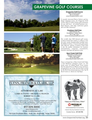 www.GrapevineChamber.org 35
FLYNN, FRANCIS & CLARK, LLP
ATTORNEYS AT LAW
LARRY D. FLYNN • MICHAEL S. FRANCIS
ROBERT M. CLARK
A Full-Service Law Firm
• General Business and Corporate • Estate Planning, Probate and Guardianship
• Commercial, Real Estate and Banking • Labor and Employment Law
• Personal Injury and Commercial Litigation • Land Title Services
817.329.3000
www.ffctxlaw.com
E-mail: firm@ffctxlaw.com
700 East Southlake Blvd., Suite 150, Southlake, Texas 76092
Grapevine Golf Course
3800 Fairway Drive
(817) 410-3377
www.GrapevineGC.com
A recently renovated Byron Nelson and Joe
Finger designed course, the Grapevine Golf
Course offers 27-holes of pure golf excitement
for any skill level - all nestled between tree-
lined fairways, with large multi-level greens
and cool blue waterways.
Cowboys Golf Club
1600 Fairway Dr.
Grapevine, Texas 76051
(817) 481-7277
www.CowboysGolfClub.com
The world’s first NFL-themed golf course,
Cowboys Golf Club stands as a tribute to the
five-time world championship football team,
the Dallas Cowboys. A resort-style golf course
with daily-fee options, Cowboys Golf Club
is also the perfect destination for business
entertainment, corporate tournaments,
executive meetings and special events.
Bear Creek Golf Club
3500 Bear Creek Court
Dallas, Texas 75261
(972) 456-3200
www.BearCreek-Golf.com
Close to Grapevine is Bear Creek Golf Club,
a Ted Robinson designed course on 335
scenic acres of rolling North Texas terrain
that has played host to PGA events and been
recognized as one of the 10 Great Places to Golf
by the Wall Street Journal and one of the Top 50
Resort Courses in America by Golf Digest.
GRAPEVINE GOLF COURSES
Grapevine Golf Course
Cowboys Golf Club
Bear Creek Golf Club
 