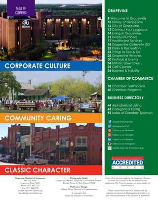 GRAPEVINE
8 Welcome to Grapevine
10 History of Grapevine
12 City of Grapevine
13 Contact Your Legislator
14 Living in Grapevine
16 Helpful Numbers
17 Healthcare Services
18 Grapevine-Colleyville ISD
22 Parks & Recreation
26 Things to See & Do
28 Grapevine Wineries
30 Festivals & Events
34 Historic Downtown
35 Golf Courses
36 Business & Industry
CHAMBER OF COMMERCE
38 Chamber Testimonials
40 Chamber Programs
BUSINESS DIRECTORY
44 Alphabetical Listing
68 Categorical Listing
92 Index of Directory Sponsors
Grapevine Chamber of Commerce
200 Vine Street
Grapevine, Texas 76051
Phone: (817) 481-1522
Fax: (817) 424-5208
info@GrapevineChamber.org
www.GrapevineChamber.org
Photography Credit:
Grapevine Chamber, Grapevine Convention & Visitors
Bureau, Photos by Walt, Patrick O’Dell
Publication Design:
William Moore, Director of Communication
© Copyright 2016
Grapevine Chamber of Commerce
Every effort has been made by the Grapevine Chamber
to assure the accuracy of the information in this
publication. The Chamber assumes no responsibility for
misinformation.
Please contact the Grapevine Chamber with any
additions or corrections. Reproduction in whole or in
part without permission of the Chamber is prohibited.
Mobile App: My Chamber App
@GrapevineCoC
GrapevineChamber
Follow us on Google+
Follow us on LinkedIn
Follow us on Instagram
Follow us on Pinterest
TABLE OF
CONTENTS
COMMUNITY CARING
CLASSIC CHARACTER
CORPORATE CULTURE
 