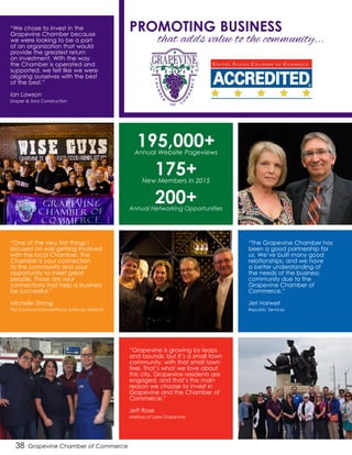 38 Grapevine Chamber of Commerce
195,000+Annual Website Pageviews
175+New Members in 2015
200+Annual Networking Opportunities
“One of the very first things I
focused on was getting involved
with the local Chamber. The
Chamber is your connection
to the community and your
opportunity to meet great
people. Those are your
connections that help a business
be successful.”
Michelle Strong
The Courtyard/TownePlace Suites by Marriott
“The Grapevine Chamber has
been a good partnership for
us. We’ve built many good
relationships, and we have
a better understanding of
the needs of the business
community due to the
Grapevine Chamber of
Commerce.”
Jeri Harwell
Republic Services
“Grapevine is growing by leaps
and bounds, but it’s a small town
community, with that small town
feel. That’s what we love about
this city. Grapevine residents are
engaged, and that’s the main
reason we choose to invest in
Grapevine and the Chamber of
Commerce.”
Jeff Rose
Marinas of Lake Grapevine
“We chose to invest in the
Grapevine Chamber because
we were looking to be a part
of an organization that would
provide the greatest return
on investment. With the way
the Chamber is operated and
supported, we felt like we were
aligning ourselves with the best
of the best.”
Ian Lawson
Draper & Sons Construction
that adds value to the community...
PROMOTING BUSINESS
 
