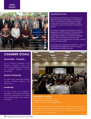 40 Grapevine Chamber of Commerce
Chamber
Goals
Stewardship - Prosperity
To use visionary stewardship of the
Grapevine Chamber’s assets, both
financial and intellectual, to strengthen
the economic prosperity of all
stakeholders.
Business Partnership
To build strong partnerships through
relevant, essential programs and
opportunities.
Leadership
To have strong and progressive
leadership for the Grapevine Chamber,
and for the organization to be a model
and recognized leader of the business
community.
CHAMBER GOALS
CHAMBER
PROGRAMS
Membership Luncheon
3rd Thursday, 11:30 a.m.
Grapevine Convention Center
Corner of Vine St. & Municipal Way
Each Membership Luncheon is designed to provide education, motivation
and updates to Chamber members. Recent new members to the Chamber are
introduced the first time they attend, and there is a “Must Be Present to Win”
drawing at the end of each luncheon.
Organization Structure
The Grapevine Chamber of Commerce is a
501(c)6 nonprofit corporation, chartered in
1952. The Chamber’s operational budget
comes from the business member’s yearly
investment, along with projects and special
events.
The mission, budget and program of work is
designed by the Chamber’s volunteer Board
of Directors, constructed of elected and
appointed members. The Board of Directors
hires a CEO to maintain the day-to-day
operations of the organization and staff, housed
at the Chamber office.
The Grapevine Chamber Foundation, a 501(c)3
nonprofit was established in 2013 to support
worthwhile charitable activities.
Follow us on Pinterest
Mobile App: My Chamber App
@GrapevineCoC
GrapevineChamber
Follow us on Google+
Follow us on LinkedIn
Follow us on Instagram
2016 Grapevine Chamber Board of Directors
 