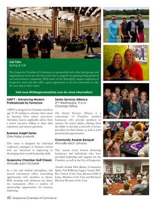 42 Grapevine Chamber of Commerce
AMP’T - Advancing Modern
Professionals for Tomorrow
AMP’T is designed for Chamber members
age 21-39 seeking to advance their career
by learning from senior executives.
Attendees receive applicable advice from
a senior executive willing to share their
experience and answer questions.
Business Insight Series
One Friday a month
This series is designed for individual
employees, managers or business owners
who are interested in improving or
developing their overall leadership skills.
Grapevine Chamber Golf Classic
Annually each October
In a fun and relaxed atmosphere, this
annual tournament offers networking
opportunities with members or clients.
With morning and afternoon tee times,
the tournament offers a number of
sponsorship opportunities for business
marketing.
Senior Services Alliance
2nd Wednesday, 9 a.m.
Chamber Office
The Senior Services Alliance is a
consortium of Chamber member
businesses who provide products or
services for senior adults, offering them
the ability to develop a network of service
providers for their clients, as well as joint
promotional opportunities.
Community Awards Banquet
Annually each January
This annual event honors deserving
businesses and individuals who have
provided leadership and support for the
Chamber, as well as the City of Grapevine.
Awards include Don Ramey Community
Spirit, Ted Willhoite Legacy Award, D.E.
Box Citizen of the Year, Business Hall of
Fame, Member of the Year and Women’s
Division Woman of the Year.
Job Fairs
Spring & Fall
The Grapevine Chamber of Commerce, in partnership with other local groups and
organizations, hosts two job fairs each year to support the growing hiring needs of
our local business community. With many of the Metroplex’s largest employers in
Grapevine, these job fairs offer a great opportunity to for the community to take
the next step in their career.
Visit www.NTXRegionalJobFair.com for more information!
36th Annual Grapevine Chamber Golf Classic
Business After Hours Mixer at Umbra Winery
GRACE - 2014 Chamber Member of the Year
Grapevine Casino Night
Senior Services Alliance
 