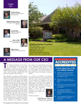 The Grapevine Chamber of Commerce
is a partnership of businesses that
choose to invest in our community.
Established in 1952, the Chamber and its
Board of Directors work to build programing,
events and marketing opportunities that
promote Grapevine and our region.
The Chamber’s constantly evolving website
offers diverse opportunities for our members
and the community alike, with job postings,
commercial real estate listings, Hot Deals,
calendar of events and listings of all of the
top businesses who are proud to support their
Chamber and community. The Chamber’s
award-winning Social Media plan continues
to take the Chamber to the next level,
promoting business, sharing current events
and keeping the community informed. While
technology is an important road to our future,
the handshake and smile still continue to
be proven mechanisms for business growth
and building on our network of contacts.
The Chamber provides a multitude of face-
to-face educational seminars, community
events, luncheons and legislative updates
that support the family-friendly atmosphere
that is - Grapevine, Texas. We also continue
to produce this printed directory, serving
as a new resident and business guide. It is
also a reminder to our business investors to
shop local to keep our business community
healthy!
As a 5-Star U.S. Chamber of Commerce
Accredited Chamber, the organization has
made sure that its governance is such that
we can continue to implement the ideas
shared by our investors and to make great
things happen. The Grapevine Chamber of
Commerce will continue to build on the
relationships with our businesses, legislators,
city staff and community
leaders to ensure that our
community of caring and
corporate culture thrives into
the future.
Welcome to Grapevine!
Marti Pevehouse
Director of Membership
Development
Mary Jo Tellin
Director of Program
Development
Michael Miori
Director of Business
Development
William Moore
Director of Communication
4 Grapevine Chamber of Commerce
Natalie Thompson-Garner
Manager of Membership
Services
RaDonna Hessel
Grapevine Chamber CEO
Grapevine Chamber of Commerce
200 Vine Street
Grapevine, Texas 76051
Phone: (817) 481-1522
Fax: (817) 424-5208
info@GrapevineChamber.org
www.GrapevineChamber.org
CHAMBER
STAFF
A MESSAGE FROM OUR CEO
5 Facts About Your 5-Star
Accredited Chamber
Grapevine was awarded its
5-Star Accreditation by the
U.S. Chamber of Commerce,
November 5, 2015
Grapevine is one of only 12
5-Star Accredited chambers in
Texas
Only 102 out of more than 7,000
chambers in the U.S. are 5-Star
Accredited
The chamber applies for
accreditation with the U.S.
Chamber of Commerce every
5 years
Your Grapevine Chamber is in
the top 1% of chambers
in the U.S.
1.
2.
3.
4.
5.
 