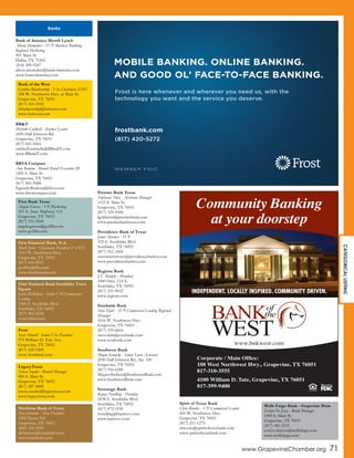 www.GrapevineChamber.org 71
Bank of America Merrill Lynch
Alison Shumaker - SVP, Business Banking
Regional Marketing
901 Main St.
Dallas, TX 75202
(214) 209-9247
alison.shumaker@bankofamerica.com
www.bankofamerica.com
BB&T
Michelle Caldwell - Market Leader
2450 Hall Johnson Rd.
Grapevine, TX 76051
(817) 601-9441
caldwell.michelle@BBandT.com
www.BBandT.com
BBVA Compass
Ann Boulom - Branch Retail Executive III
1205 S. Main St.
Grapevine, TX 76051
(817) 481-9688
Ngeunh.Boulom@bbva.com
www.bbvacompass.com Premier Bank Texas
Stephanie Silva - Assistant Manager
1115 S. Main St.
Grapevine, TX 76051
(817) 329-5500
lgoldstein@premierbank.com
www.premierbanktexas.com
Providence Bank of Texas
Janice Spooner - SVP
325 E. Southlake Blvd.
Southlake, TX 76092
(817) 912-3444
customerservice@providencebanktx.com
www.providencebanktx.com
Regions Bank
J.T. Murphy - President
1000 Hwy. 114 E.
Southlake, TX 76092
(817) 251-9632
www.regions.com
Southside Bank
Steve Dalri - SVP Commercial Lending Regional
Manager
1616 W. Northwest Hwy.
Grapevine, TX 76051
(817) 335-6664
steve.dalri@southside.com
www.southside.com
Southwest Bank
Megan Kennedy - Senior Loan Assistant
2050 Hall Johnson Rd., Ste. 100
Grapevine, TX 76051
(817) 916-6200
Megan.Shubert@SouthwestBank.com
www.SouthwestBank.com
Sovereign Bank
Ronny Nordling - President
2438 E. Southlake Blvd.
Southlake, TX 76092
(817) 472-1930
rnordling@banksov.com
www.banksov.com
Spirit of Texas Bank
Chris Brooks - VP/Commercial Lender
601 W. Northwest Hwy.
Grapevine, TX 76051
(817) 251-1275
cbrooks@spiritoftexasbank.com
www.spiritoftexasbank.com
Banks
INDEPENDENT. LOCALLY INSPIRED. COMMUNITY DRIVEN.
Corporate / Main Office:
108 West Northwest Hwy., Grapevine, TX 76051
817-310-3555
4100 William D. Tate, Grapevine, TX 76051
817-399-9400
Community Banking
at your doorstep
www.bnkwest.com
MOBILE BANKING. ONLINE BANKING.
AND GOOD OL’ FACE-TO-FACE BANKING.
frostbank.com
(817) 420-5272
M E M B E R F D I C
Frost is here whenever and wherever you need us, with the
technology you want and the service you deserve.
Bank of the West
Cynthia Blankenship - Vice Chairman, COO
108 W. Northwest Hwy. at Main St.
Grapevine, TX 76051
(817) 310-3555
cblankenship@bnkwest.com
www.bnkwest.com
First Bank Texas
Angela Graves - VP Marketing
301 E. State Highway 114
Grapevine, TX 76051
(817) 553-2500
angela.graves@go2fbt.com
www.go2fbt.com
First Financial Bank, N.A.
Mark Jones - Chairman, President & CEO
1015 W. Northwest Hwy.
Grapevine, TX 76051
(817) 410-2915
gcollins@ffin.com
www.firstfinbank.com
Frost
Susie Howell - Senior Vice President
975 William D. Tate Ave.
Grapevine, TX 76051
(817) 420-5200
www.frostbank.com
First National Bank Southlake Town
Square
Jason McMahon - Senior VP/Commercial
Lending
1540 E. Southlake Blvd.
Southlake, TX 76092
(817) 481-0158
www.fnbtx.com
Northstar Bank of Texas
Don Johnston - Area President
1002 Texan Trl/
Grapevine, TX 76051
(682) 325-5225
djohnston@nstarbank.com
www.nstarbank.com
Wells Fargo Bank - Grapevine Main
Evelyn De Jesus - Bank Manager
1400 S. Main St.
Grapevine, TX 76051
(817) 481-2531
evelyn.dejesus@wellsfargo.com
www.wellsfargo.com
CATEGORICALLISTING
LegacyTexas
Teresa Snyder - Branch Manager
900 S. Main St.
Grapevine, TX 76051
(817) 287-5600
teresa.snyder@legacytexas.com
www.legacytexas.com
 