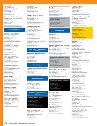 78 Grapevine Chamber of Commerce
MyLab DFW
Alex Stefanowicz - GM
580 Commerce St., Ste. 150
Southlake, TX 76092
(817) 756-8486
alex@mylabdfw.com
www.mylabdfw.com
Texas Center for Proton Therapy
Christina Mershell - Patient Support Services
Administrator
1501 W. Royal Ln.
Irving, TX 75063
(469) 513-5500
christina.mershell@usoncology.com
www.texascenterforprotontherapy.com
BrightStar Care of Grapevine
Irina Davis - Owner and President
1340 S. Main St., #130
Grapevine, TX 76051
(817) 377-3420
fortworth@brightstarcare.com
www.brightstarcare.com/grapevine
Choice Homecare
Nora Mettlen - RN/Administrator
4501 Merlot Ave., Ste. 200
Grapevine, TX 76051
(817) 310-0056
trina.lanier@choicetx.com
www.choicetx.com
CHRISTUS HomeCare
Edna Fannin - Administrator
1205 E. Sandy Lake Rd., #330
Coppell, TX 75019
(972) 393-8094
tina.vernor@christushealth.org
www.christushealth.org
In Home Personal Services
Neal Smith - SVP/COO
1321 W. Randol Mill Rd., #108B
Arlington, TX 76012
(817) 484-0480
nsmith@ihps.com
www.ihps.com/tx01
Mission Hospice
Jay Analovitch - Community Outreach
2455 Robinson Rd., Ste. 200
Grand Prairie, TX 75051
(866) 446-1067
jaya@missionhospicetx.com
www.missionhospicetexas.com
Professional Caretakers
Todd Cook - Intake Manager
1705 Northwest Hwy.
Grapevine, TX 76051
(817) 203-8222
toddc@professionalcaretakers.com
www.professionalcaretakers.com
Radiant Care Hospice, LLC
Vivian Poblete - Administrator
7155 Colleyville Blvd., Ste. 102
Colleyville, TX 76034
(817) 421-4400
mrs.poblete@yahoo.com
www.radiantcarehospice.com
Senior Helpers
Bent Schoellhorn - Owner
Dallas, TX 75080
(214) 361-7943
bent@seniorhelpers.com
www.seniorhelpers.com
SYNERGY HomeCare of Irving
Jeff and Shari Weaver - Owners
8402 Sterling St., Ste. 103
Irving, TX 75063
(469) 615-2273
jeffweaver@synergyhomecare.com
www.synergyhomecare.com
Texas Angels Home Care
Mandi Collins - Office Manager
3509 Hulen St., Ste. 251
The Plaza on Hulen, Building II
Fort Worth, TX 76107
(817) 727-4525
info@tahhc.com
www.TexasAngelsHomeCare.com
Vitas Innovative Hospice
John Mezo - GM
6100 Western Place, Tower 1, 8th Floor
Fort Worth, TX 76107
(817) 870-7070
julie.sweat@vitas.com
www.vitas.com
DeRoth Marble & Stone Restoration
John Rothenberger - Owner
10720 Tube Dr., #7
Hurst, TX 76053
(817) 355-5080
john@derothinc.com
www.derothinc.com
The Stage Coach/Southlake Stagecoach
Robin Fusco - Stager
Grapevine, TX 76051
(781) 223-5949
robin@southlakestagecoach.com
www.southlakestagecoach.com
Groups360
Bruce Dalton - Vice President
925 South Main St., Ste. 3241
Grapevine, TX 76051
(817) 928-4811
bruce.dalton@groups360.com
www.groups360.com
Legacy ER & Urgent Care
Tray Middlebrooks - Physicians Liaison
8950 N. Tarrant Pkwy.
North Richland Hills, TX 76054
(817) 281-7277
www.legacyeruc.com
Texas Health Harris Methodist Hospital
H-E-B
Brenda Whitley - Community Relations
1600 Hospital Pkwy.
Bedford, TX 76022
(817) 848-4000
annariehm@texashealth.org
www.texashealth.org
Comfort Inn
Peggy Chavez - GM
301 Capitol St.
Grapevine, TX 76051
(817) 329-9300
gm.txf41@choicehotels.com
www.comfortinn.com
Courtyard by Marriott River Walk Hotel
(Opening 2016)
Jenny Rodriguez - Director Sales and Marketing
4330 Courtyard Way
Flower Mound, TX 75028
(817) 557-1811
jrod.riverwalk@depalmahotels.com
www.CourtyardatRiverWalk.com
Embassy Suites - Outdoor World
Jacki Dudding - Director of Sales
2401 Bass Pro Dr.
Grapevine, TX 76051
(972) 724-2600
jacki.dudding@atriumhospitality.com
www.outdoorworld.embassysuites.com
Grand Hyatt DFW
Keith Spinden - GM
2337 S. International Pkwy.
P.O. Box 619045
DFW Airport, TX 75261
(972) 973-1234
keith.spinden@hyatt.com
www.grandhyattdfw.com
Great Wolf Lodge
Ken Broom - General Manager
100 Great Wolf Dr.
Grapevine, TX 76051
(817) 488-6510
info@greatwolf.com
www.greatwolf.com/grapevine
Hampton Inn & Suites
Michael Brumels - GM
1750 N. Hwy. 121
Grapevine, TX 76051
(972) 471-5000
dalgp.hampton.suites@hilton.com
www.grapevinesuites.hamptoninn.com
Hampton Inn & Suites Trophy Club
Sharon Jaramillo - Director of Sales
525 Plaza Dr.
Trophy Club, TX 72626
(682) 831-1572
sjaramillo@kriyahotels.com
www.hamptontrophyclub.com
Hilton Garden Inn DFW North/
Grapevine
Matt Hallinan - GM
205 W. State Hwy. 114
Grapevine, TX 76051
(817) 421-1172
chris.jennings@hilton.com
hiltongardeninn3.hilton.com
Hilton Hotel Southlake Town Square
Mike Hutchison - GM
1400 Plaza Place
Southlake, TX 76092
(817) 442-9900
mike.hutchison@hilton.com
www.hiltonsouthlaketownsquare.com
Holiday Inn Express Hotel & Suites
DFW/GV
Susan Williams - GM
309 Hwy. 114 W.
Grapevine, TX 76051
(817) 442-5919
gm@hiegrapevine.com
www.hiexpress.com/grapevinetx
Home2 Suites by Hilton
Lisa Edwards - Director of Sales
4700 Plaza Dr.
Irving, TX 75063
(972) 929-5700
lisa.edwards@hilton.com
www.home2suitesdfw.com
Homewood Suites by Hilton
Sorina Ventola - GM
2214 Grapevine Mills Cr. W.
Grapevine, TX 76051
(972) 691-2427
sorina.ventola@hilton.com
homewoodsuites3.hilton.com
Homewood Suites by Hilton Irving -
DFW Airport
Elizabeth Madrigal - Sales Manager
7800 Dulles Dr.
Irving, TX 75063
(972) 929-2202
elizabeth.madrigal@hilton.com
www.irvingdfwairport.homewoodsuites.com
Hyatt Place Dallas/Grapevine
Catherine Johnson - Director of Sales
2220 Grapevine Mills Cr. W.
Grapevine, TX 76051
(972) 691-1199
catherine.johnson@hyatt.com
www.hyattplacedallasgrapevine.com
Home Health Services
Home Repair & Maintenance
Services
Home Staging
Hospitality Services
Hospitals & Emergency Care
Facilities
Baylor Scott & White Medical
Center - Grapevine
Steve Newton - President
1650 W. College St.
Grapevine, TX 76051
(817) 481-1588
Steven.Newton@baylorhealth.edu
www.baylorhealth.com/Grapevine
Texas Health Harris Methodist
Hospital Southlake
Traci Bernard - President
1545 E. Southlake Blvd.
Southlake, TX 76092
(817) 748-8700
www.texashealthsouthlake.com
Hotels & Motels
The Courtyard/TownePlace Suites by
Marriott
Michelle Strong - GM
2200 Bass Pro Ct.
Grapevine, TX 76051
(817) 251-9095
gm@marriottgrapevine.com
www.marriottgrapevine.com
Gaylord Texan Resort & Convention
Center
Jim Quinn - GM
1501 Gaylord Tr.
Grapevine, TX 76051
(817) 778-1000
info@gaylordhotels.com
www.gaylordtexan.com
Hilton DFW Lakes Executive
Conference Center
Steve Haley - General Manager
1800 Hwy. 26 E.
Grapevine, TX 76051
(817) 481-8444
Steve.Haley@hilton.com
www.hiltondfwlakesecc.com
 
