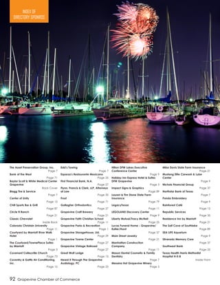 The Asset Preservation Group, Inc.	
Page 7
Bank of the West	
Page 71
Baylor Scott & White Medical Center
Grapevine	
Back Cover
Blagg Tire & Service	
Page 7
Center of Unity	
Page 15
Chill Sports Bar & Grill	
Page 87
Circle R Ranch	
Page 21
Classic Chevrolet	
Inside Back
Colorado Christain University	
Page 11
Courtyard by Marriott River Walk
Hotel	
Page 1
The Courtyard/TownePlace Suites
by Marriott	
Page 3
Covenant Colleyville Church	
Page 73
Coventry & Gattis Air Conditioning,
Inc.	
Page 15
Edd’s Towing	
Page 7
Esparza’s Restaurante Mexicano	
Page 25
First Financial Bank, N.A.	
Page 27
Flynn, Francis & Clark, LLP, Attorneys
at Law	
Page 35
Frost	
Page 71
Gallagher Orthodontics	
Page 27
Grapevine Craft Brewery	
Page 21
Grapevine Faith Christian School	
Page 11
Grapevine Parks & Recreation	
Page 1
Grapevine StorageHouse, Ltd.	
Page 29
Grapevine Towne Center	
Page 27
Grapevine Vintage Railroad	
Page 27
Great Wolf Lodge	
Page 15
Heard It Through The Grapevine
Audiology, PC	
Page 25
Hilton DFW Lakes Executive
Conference Center	
Page 9
Holiday Inn Express Hotel & Suites
DFW Grapevine	
Page 3
Impact Signs & Graphics	
Page 89
Lauren & Tim Stone State Farm
Insurance	
Page 79
LegacyTexas	
Page 11
LEGOLAND Discovery Center	
Page 9
Liberty Mutual/Tracy McNeil	
Page 25
Lucas Funeral Home - Grapevine/
Keller/Hurst	
Page 37
Main Street Jewelry	
Page 21
Manhattan Construction
Company	
Page 11
Mason Dental Cosmetic & Family
Dentistry	
Page 7
Messina Hof Grapevine Winery
Page 5
Mike Davis State Farm Insurance	
Page 21
Mustang Elite Carwash & Lube
Center	
Page 9
Nichols Financial Group	
Page 37
Northstar Bank of Texas	
Page 7
Panda Embroidery	
Page 9
Rainforest Café	
Page 15
Republic Services	
Page 35
Residence Inn by Marriott	
Page 21
The Salt Cave of Southlake	
Page 89
SEA LIFE Aquarium	
Page 9
Silverado Memory Care	
Page 37
Southwest Bank	
Page 25
Texas Health Harris Methodist
Hospital H-E-B	
Inside Front
92 Grapevine Chamber of Commerce
INDEX OF
DIRECTORY SPONROS
 