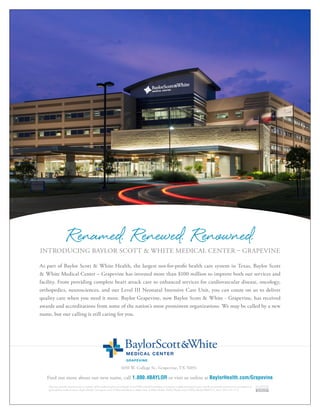1650 W. College St., Grapevine, TX 76051
As part of Baylor Scott & White Health, the largest not-for-profit health care system in Texas, Baylor Scott
& White Medical Center – Grapevine has invested more than $100 million to improve both our services and
facility. From providing complete heart attack care to enhanced services for cardiovascular disease, oncology,
orthopedics, neurosciences, and our Level III Neonatal Intensive Care Unit, you can count on us to deliver
quality care when you need it most. Baylor Grapevine, now Baylor Scott & White - Grapevine, has received
awards and accreditations from some of the nation’s most prominent organizations. We may be called by a new
name, but our calling is still caring for you.
Renamed. Renewed. Renowned.INTRODUCING BAYLOR SCOTT & WHITE MEDICAL CENTER – GRAPEVINE
Find out more about our new name, call 1.800.4BAYLOR or visit us online at BaylorHealth.com/Grapevine.
Physicians provide clinical services as members of the medical staff at one of Baylor Scott &White Health’s subsidiary, community or affiliated medical centers and do not provide clinical services as employees or
agents of those medical centers, Baylor Health Care System, Scott & White Healthcare or Baylor Scott & White Health. ©2015 Baylor Scott & White Health BRMCGV_1032_2015 CE 11.15
 