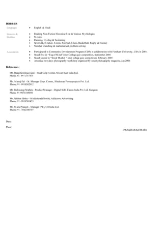 HOBBIES
Languages  English & Hindi
Interests &
Hobbies
 Reading Non-Fiction Historical Text & Various Mythologies
 Movies
 Running, Cycling & Swimming
 Sports like Cricket, Tennis, Football, Chess, Basketball, Rugby & Hockey
 Number crunching & mathematical problem solving
Association  Participated in Community Development Program (CDP) in collaboration with Fordham University, USA in 2001.
 Stood first in “Tug of Mind” inter-College quiz competition, September 2004
 Stood second in “Stock Market “ inter college quiz competition, February 2005
 Attended two days photography workshop organized by smart photography magazine, Jan 2006
References:
Mr. Balaji Krishnaswami - Head Corp-Comm. Moser Baer India Ltd.
Phone: 91- 9971757474
Mr. Manoj Pal - Sr. Manager Corp. Comm., Hindustan Powerprojects Pvt. Ltd.
Phone: 91- 9910382912
Mr. Bishwarup Mallick - Product Manager - Digital SLR, Canon India Pvt. Ltd. Gurgaon
Phone: 91-9871185050
Mr. Sobhan Sinha – Media head (North), Adfactors Advertising
Phone: 91- 9810501433
Mr. Manu Prakash - Manager (PR), Oil India Ltd.
Phone: 91- 7042300707
Date:
Place:
(PRAKHAR KUMAR)
 