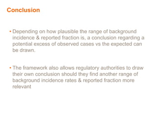 Conclusion
• Depending on how plausible the range of background
incidence & reported fraction is, a conclusion regarding a
potential excess of observed cases vs the expected can
be drawn.
• The framework also allows regulatory authorities to draw
their own conclusion should they find another range of
background incidence rates & reported fraction more
relevant
 