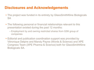 Disclosures and Acknowledgements
• The project was funded in its entirety by GlaxoSmithKline Biologicals
SA
• The following personal or financial relationships relevant to this
presentation existed during the past 12 months:
– Employment by and owning restricted shares from GSK group of
companies
• Editorial and publication coordination support was provided by
Véronique Delpire and Mandy Payne (Words & Science) and XPE
Congress Team (XPE Pharma & Science) both for GlaxoSmithKline
Biologicals SA.
 