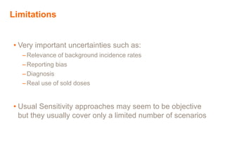 Limitations
• Very important uncertainties such as:
– Relevance of background incidence rates
– Reporting bias
– Diagnosis
–Real use of sold doses
• Usual Sensitivity approaches may seem to be objective
but they usually cover only a limited number of scenarios
 