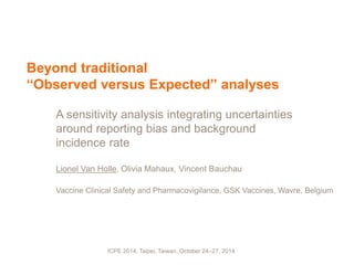ICPE 2014, Taipei, Taiwan, October 24–27, 2014
Beyond traditional
“Observed versus Expected” analyses
A sensitivity analysis integrating uncertainties
around reporting bias and background
incidence rate
Lionel Van Holle, Olivia Mahaux, Vincent Bauchau
Vaccine Clinical Safety and Pharmacovigilance, GSK Vaccines, Wavre, Belgium
 