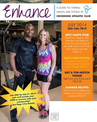 Enhance
a guide to overall
health and fitness by
hockessin athletic club
PRSRTSTD
USPOSTAGE
PAID
LANCASTER,PA
PERMIT#299
JULY 2014
302-766-7819
BEST SHAPE EVER
Meet Kim Crossan, HAC
Member and Mother of
three who took charge of
her body and is now in the
best shape of her life!
PAGE 15
DIETS DEMYSTIFIED
We give you the "skinny"
on five popular long-term
diet changes. PAGE 9
GET A TOP-NOTCH
TUSHIE
Right from your living room!
PAGE 28
SUMMER RECIPES
That are sure to please your
palette and go easy on your
waistline! PAGE 29Join HAC by July 31, 2014
and we'll include over
$400 in services with your
membership!
See Page 3 for Details
 