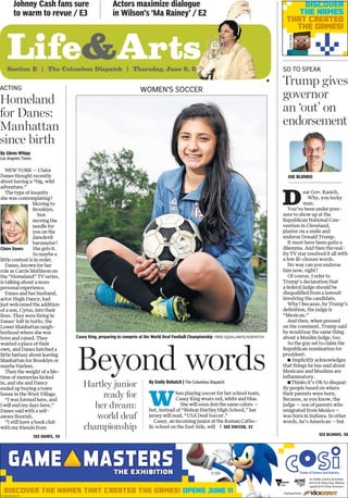 Life&ArtsSection E | The Columbus Dispatch | Thursday, June 9, 2016
Johnny Cash fans sure
to warm to revue / E3
Actors maximize dialogue
in Wilson’s ‘Ma Rainey’ / E2
n
Casey King, preparing to compete at the World Deaf Football Championship FRED SQUILLANTE/DISPATCH
Joe Blundo
By Emily Bohatch | The Columbus Dispatch
W
hen playing soccer for her school team,
Casey King wears red, white and blue.
She will soon don the same colors —
but, instead of “Bishop Hartley High School,” her
jersey will read, “USA Deaf Soccer.”
Casey, an incoming junior at the Roman Catho-
lic school on the East Side, will
Beyond words
WOMEN’S SOCCER
Hartley junior
ready for
her dream:
world deaf
championship
By Glenn Whipp
Los Angeles Times
NEW YORK — Claire
Danes thought recently
about having a “big, wild
adventure.”
The type of insanity
she was contemplating?
Moving to
Brooklyn.
Not
moving the
needle for
you on the
daredevil
barometer?
She gets it.
So maybe a
little context is in order.
Danes, known for her
role as Carrie Mathison on
the “Homeland” TV series,
is talking about a more
personal experience.
Danes and her husband,
actor Hugh Dancy, had
just welcomed the addition
of a son, Cyrus, into their
lives. They were living in
Danes’ loft in SoHo, the
Lower Manhattan neigh-
borhood where she was
born and raised. They
wanted a place of their
own, and Danes hatched a
little fantasy about leaving
Manhattan for Brooklyn or
maybe Harlem.
Then the weight of a life-
time of memories kicked
in, and she and Dancy
ended up buying a town
house in the West Village.
“I was formed here, and
I will end my days here,”
Danes said with a self-
aware flourish.
“I still have a book club
with my friends from
ACTING
Homeland
for Danes:
Manhattan
since birth
SEE danes, E8
Claire Danes
D
ear Gov. Kasich,
Why, you lucky
man.
You’ve been under pres-
sure to show up at the
Republican National Con-
vention in Cleveland,
plaster on a smile and
endorse Donald Trump.
It must have been quite a
dilemma. And then the real-
ity TV star resolved it all with
a few ill-chosen words.
No way can you endorse
him now, right?
Of course, I refer to
Trump’s declaration that
a federal judge should be
disqualified from a lawsuit
involving the candidate.
Why? Because, by Trump’s
definition, the judge is
“Mexican.”
And then, when pressed
on the comment, Trump said
he wouldsay the same thing
about a Muslim judge, too.
So the guy set to claim the
Republican nomination for
president:
n Implicitly acknowledges
that things he has said about
Mexicans and Muslims are
inflammatory.
nThinks it’s OK to disqual-
ify people based on where
their parents were born.
Because, as you know, the
judge — son of parents who
emigrated from Mexico—
was born in Indiana. In other
words, he’s American —but
so to speak
Trump gives
governor
an ‘out’ on
endorsement
SEE blundo, E8
SEE soccer, E2
discover THE NaMES THaT CREaTED THE GaMES! opens june 11
© SEGA
An Exhibition created by the Australian
Centre for the Moving Image, Melbourne
supported by the Victorian Government.
Promotional Partner:
CD-0006023695-07
discover
THE NaMES
THaT CREaTED
THE GaMES!
CourtesyMojang
 