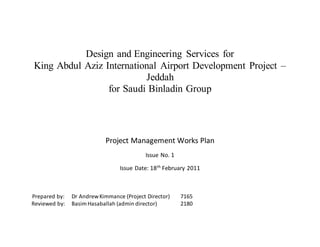 Design and Engineering Services for
King Abdul Aziz International Airport Development Project –
Jeddah
for Saudi Binladin Group
Project Management Works Plan
Issue No. 1
Issue Date: 18th
February 2011
Prepared by: Dr AndrewKimmance (Project Director) 7165
Reviewed by: BasimHasaballah (admin director) 2180
 