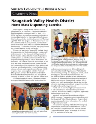 3
COMMUNITY NEWS
SHELTON COMMUNITY & BUSINESS NEWS
Naugatuck Valley Health District
Hosts Mass Dispensing Exercise
The Naugatuck Valley Health District (NVHD)
participated in an Emergency Preparedness Medical
Countermeasures exercise the week of April 11-15,
2016. Staff were provided two classroom training ses-
sions and participated in planning and briefing meet-
ings leading up to the functional exercise on Thursday
April 14, 2016. The purpose of the exercise was to test
the District’s ability to order, receive, and distribute
medications from the Center for Disease Control and
Prevention (CDC) Strategic National Stockpile (SNS) in
the event of a public health emergency.
The exercise was part of a statewide medical coun-
termeasure exercise that was conducted concurrently
and sponsored by the Connecticut Department of
Public Health’s Office of Public Health Preparedness
and Response. An infectious disease outbreak that
required mass dispensing of certain medications was
simulated. The exercise tested the effectiveness of the
state and local emergency response system, includ-
ing communications, resource allocation, and overall
response coordination, in the event of an infectious
disease outbreak such as pandemic influenza. NVHD
response plans are compliant with the National
Management Systems (NIMS), follow an Incident
Command System (ICS) structure and are updated
annually to ensure accurate and updated information.
NVHD staff practiced logistic operations through
setting up one point of dispensing (POD) clinic site.
Medical countermeasures were delivered to an off-
site location by the CT Department of Public Health
where receiving, storing, and staging was tested. Actual
throughput of the medical countermeasures was
not tested by NVHD. The exercise was observed and
evaluated by the Emergency Management Directors of
Shelton and Seymour. Following the exercise, NVHD
hosted a hot wash, an immediate after-action meeting
where the participants shared their perspectives on key
strengths and areas for improvement.
NVHD will be conducting two more functional
or full-scale exercises throughout its jurisdiction
(Ansonia, Beacon Falls, Derby, Naugatuck, Seymour &
Shelton) by the year 2020.
If you are interested in volunteering at future
NVHD emergency preparedness activities, please visit
the Naugatuck Valley Medical Reserve Corps website
www.nvmrc.com for more information. No medical
background is required.
For questions regarding Public Health Emergency
Preparedness, please contact NVHD Public Health
and Emergency Preparedness and Medical Reserve
Corps Coordinator, Jessica Stelmaszek at 203-881-
3255 or jstelmaszek@nvhd.org.
(left to right) Karen Spargo, NVHD Director of Health,
Michael Maglione, Shelton Director of Public Safety &
Emergency Management Services, Tom Eighmie, Seymour
Emergency Management Director, and Jessica Stelmaszek,
NVHD Public Health Emergency Preparedness Coordinator
and Naugatuck Valley Medical Reserve Corps Unit Leader.
Jessica Stelmaszek provides NVHD staff with Just-in-Time
training prior to the start of the exercise.
 