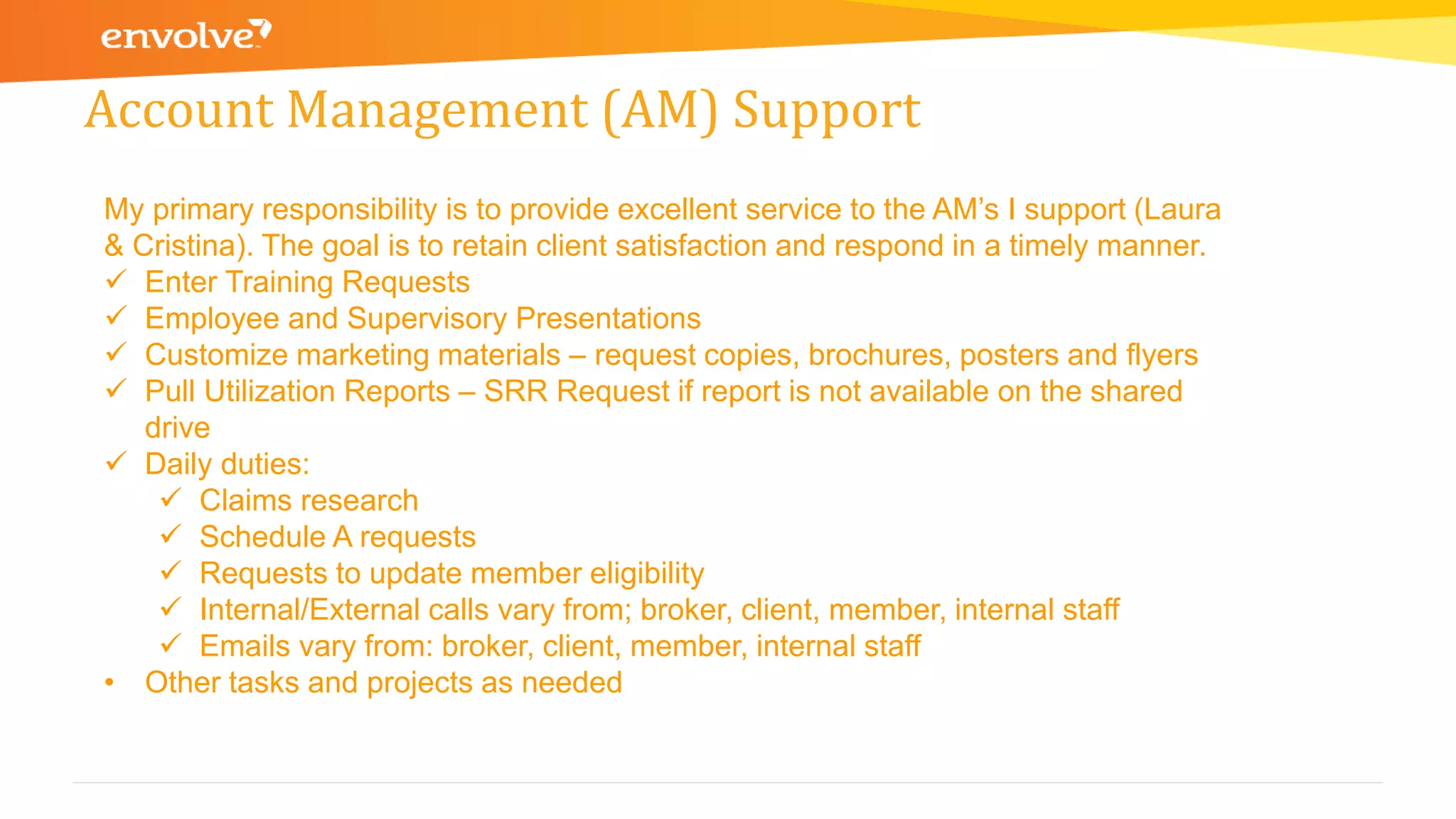 Account Management (AM) Support
My primary responsibility is to provide excellent service to the AM’s I support (Laura
& Cristina). The goal is to retain client satisfaction and respond in a timely manner.
 Enter Training Requests
 Employee and Supervisory Presentations
 Customize marketing materials – request copies, brochures, posters and flyers
 Pull Utilization Reports – SRR Request if report is not available on the shared
drive
 Daily duties:
 Claims research
 Schedule A requests
 Requests to update member eligibility
 Internal/External calls vary from; broker, client, member, internal staff
 Emails vary from: broker, client, member, internal staff
• Other tasks and projects as needed
 