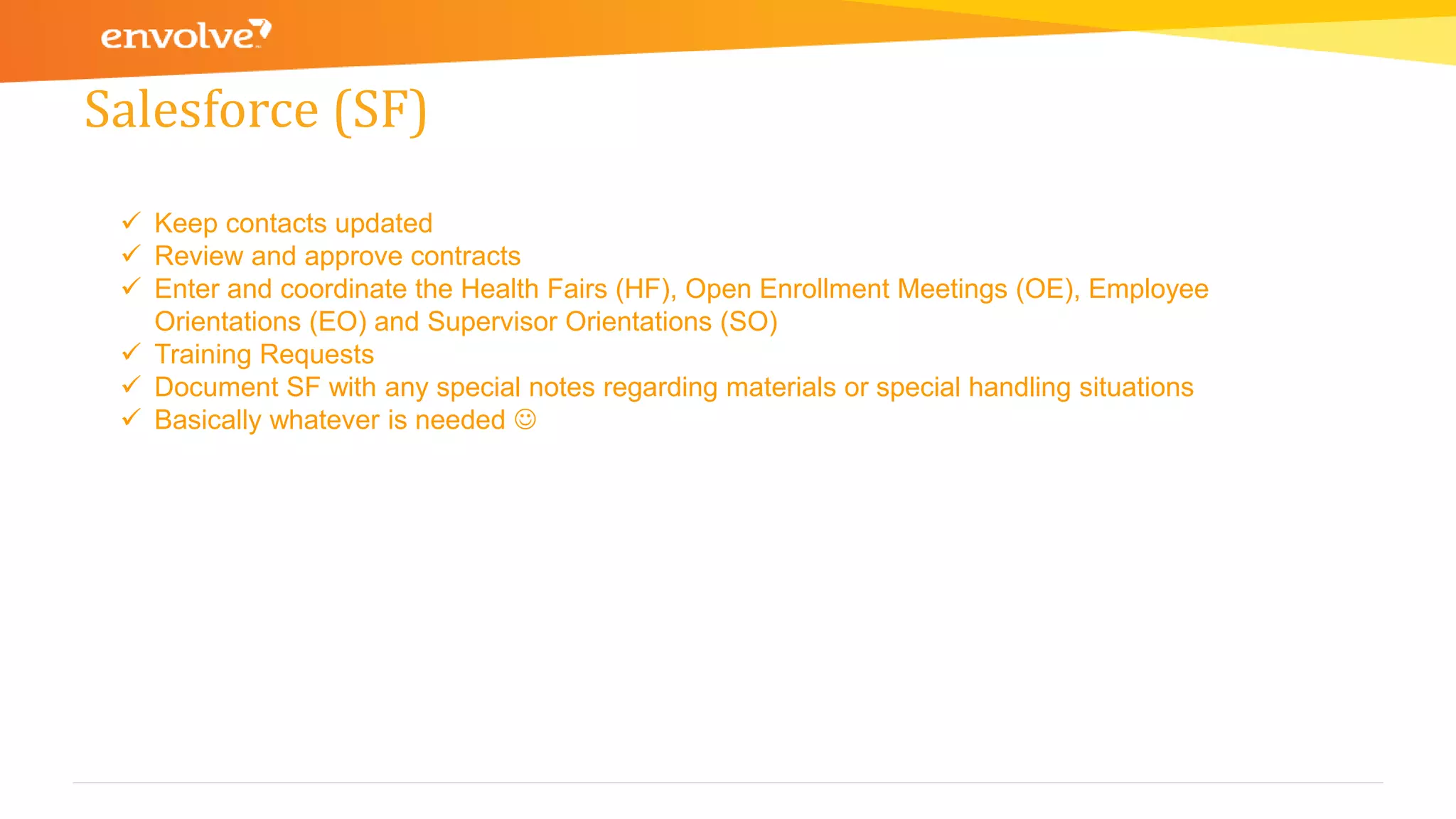 Salesforce (SF)
 Keep contacts updated
 Review and approve contracts
 Enter and coordinate the Health Fairs (HF), Open Enrollment Meetings (OE), Employee
Orientations (EO) and Supervisor Orientations (SO)
 Training Requests
 Document SF with any special notes regarding materials or special handling situations
 Basically whatever is needed 
 