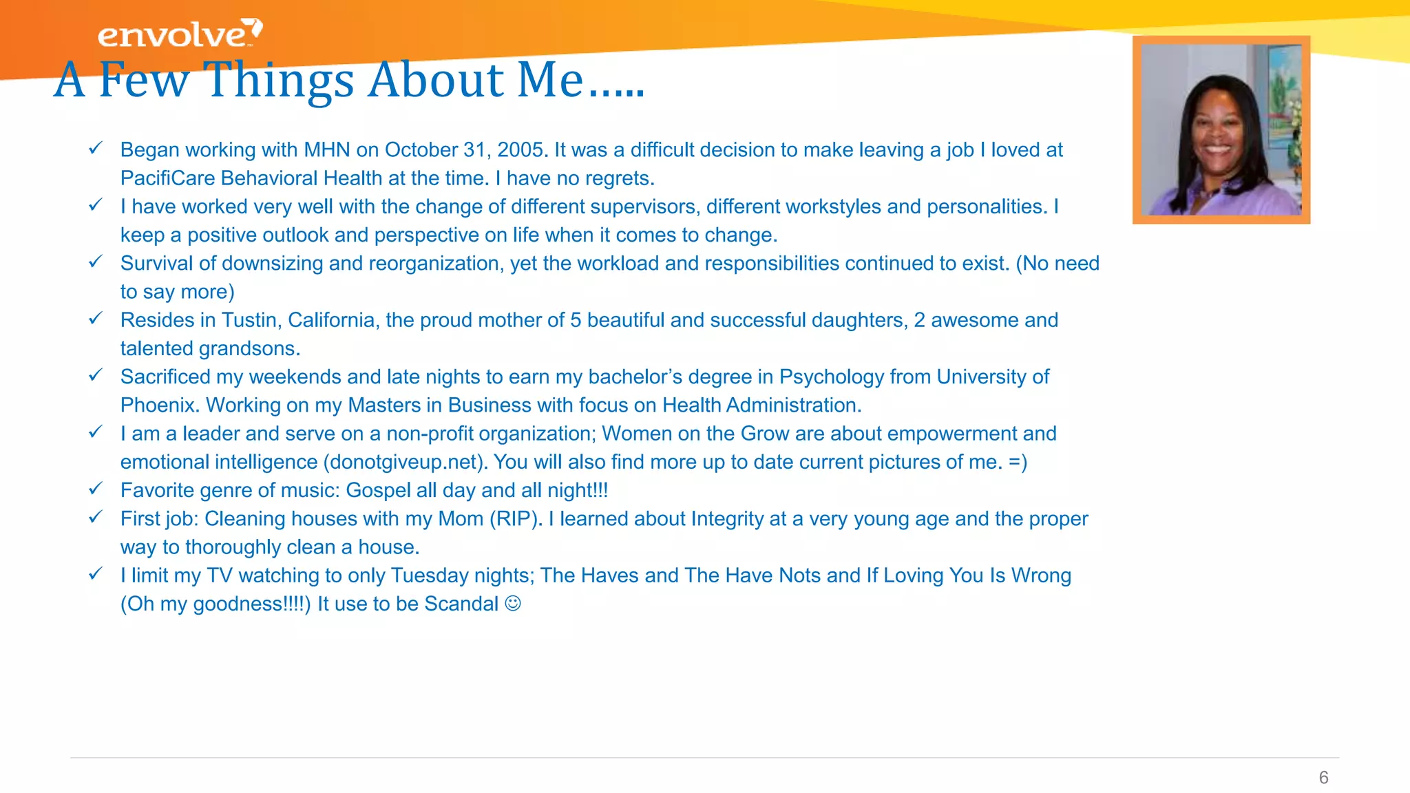 A Few Things About Me…..
6
 Began working with MHN on October 31, 2005. It was a difficult decision to make leaving a job I loved at
PacifiCare Behavioral Health at the time. I have no regrets.
 I have worked very well with the change of different supervisors, different workstyles and personalities. I
keep a positive outlook and perspective on life when it comes to change.
 Survival of downsizing and reorganization, yet the workload and responsibilities continued to exist. (No need
to say more)
 Resides in Tustin, California, the proud mother of 5 beautiful and successful daughters, 2 awesome and
talented grandsons.
 Sacrificed my weekends and late nights to earn my bachelor’s degree in Psychology from University of
Phoenix. Working on my Masters in Business with focus on Health Administration.
 I am a leader and serve on a non-profit organization; Women on the Grow are about empowerment and
emotional intelligence (donotgiveup.net). You will also find more up to date current pictures of me. =)
 Favorite genre of music: Gospel all day and all night!!!
 First job: Cleaning houses with my Mom (RIP). I learned about Integrity at a very young age and the proper
way to thoroughly clean a house.
 I limit my TV watching to only Tuesday nights; The Haves and The Have Nots and If Loving You Is Wrong
(Oh my goodness!!!!) It use to be Scandal 
 