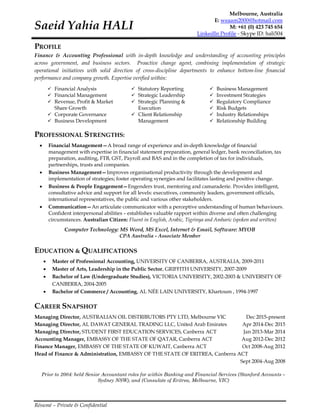 Résumé – Private & Confidential
Saeid Yahia HALI
Melbourne, Australia
E: weaam2000@hotmail.com
M: +61 (0) 423 745 654
LinkedIn Profile - Skype ID: hali504
PROFILE
Finance & Accounting Professional with in-depth knowledge and understanding of accounting principles
across government, and business sectors. Proactive change agent, combining implementation of strategic
operational initiatives with solid direction of cross-discipline departments to enhance bottom-line financial
performance and company growth. Expertise verified within:
 Financial Analysis
 Financial Management
 Revenue, Profit & Market
Share Growth
 Corporate Governance
 Business Development
 Statutory Reporting
 Strategic Leadership
 Strategic Planning &
Execution
 Client Relationship
Management
 Business Management
 Investment Strategies
 Regulatory Compliance
 Risk Budgets
 Industry Relationships
 Relationship Building
PROFESSIONAL STRENGTHS:
 Financial Management—A broad range of experience and in-depth knowledge of financial
management with expertise in financial statement preparation, general ledger, bank reconciliation, tax
preparation, auditing, FTB, GST, Payroll and BAS and in the completion of tax for individuals,
partnerships, trusts and companies.
 Business Management—Improves organisational productivity through the development and
implementation of strategies; foster operating synergies and facilitates lasting and positive change.
 Business & People Engagement—Engenders trust, mentoring and camaraderie. Provides intelligent,
consultative advice and support for all levels: executives, community leaders, government officials,
international representatives, the public and various other stakeholders.
 Communication—An articulate communicator with a perceptive understanding of human behaviours.
Confident interpersonal abilities – establishes valuable rapport within diverse and often challenging
circumstances. Australian Citizen: Fluent in English, Arabic, Tigrinya and Amharic (spoken and written)
Computer Technology: MS Word, MS Excel, Internet & Email, Software: MYOB
CPA Australia - Associate Member
EDUCATION & QUALIFICATIONS
 Master of Professional Accounting, UNIVERSITY OF CANBERRA, AUSTRALIA, 2009-2011
 Master of Arts, Leadership in the Public Sector, GRIFFITH UNIVERSITY, 2007-2009
 Bachelor of Law (Undergraduate Studies), VICTORIA UNIVERSITY, 2002-2003 & UNIVERSITY OF
CANBERRA, 2004-2005
 Bachelor of Commerce / Accounting, AL NÉE LAIN UNIVERSITY, Khartoum , 1994-1997
CAREER SNAPSHOT
Managing Director, AUSTRALIAN OIL DISTRIBUTORS PTY LTD, Melbourne VIC Dec 2015-present
Managing Director, AL DAWAT GENERAL TRADING LLC, United Arab Emirates Apr 2014-Dec 2015
Managing Director, STUDENT FIRST EDUCATION SERVICES, Canberra ACT Jan 2013-Mar 2014
Accounting Manager, EMBASSY OF THE STATE OF QATAR, Canberra ACT Aug 2012-Dec 2012
Finance Manager, EMBASSY OF THE STATE OF KUWAIT, Canberra ACT Oct 2008-Aug 2012
Head of Finance & Administration, EMBASSY OF THE STATE OF ERITREA, Canberra ACT
Sept 2004-Aug 2008
Prior to 2004: held Senior Accountant roles for within Banking and Financial Services (Stanford Accounts –
Sydney NSW), and (Consulate of Eritrea, Melbourne, VIC)
 