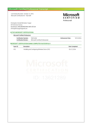 Last Activity Recorded : October 12, 2016
Microsoft Certification ID : 13621289
Christopher Arnold McFarlane Tunget
45 Fetteresso Terrace
Stonehaven, KINCARDINESHIRE AB39 2DS GB
christophertunget@gmail.com
ACTIVE MICROSOFT CERTIFICATIONS:
Microsoft Certified Professional
Certification Number : F829-6346 Achievement Date : 10/12/2016
Certification/Version : Microsoft Certified Professional
MICROSOFT CERTIFICATION EXAMS COMPLETED SUCCESSFULLY :
Exam ID Description Date Completed
410 Installing and Configuring Windows Server 2012 Oct 12, 2016
 