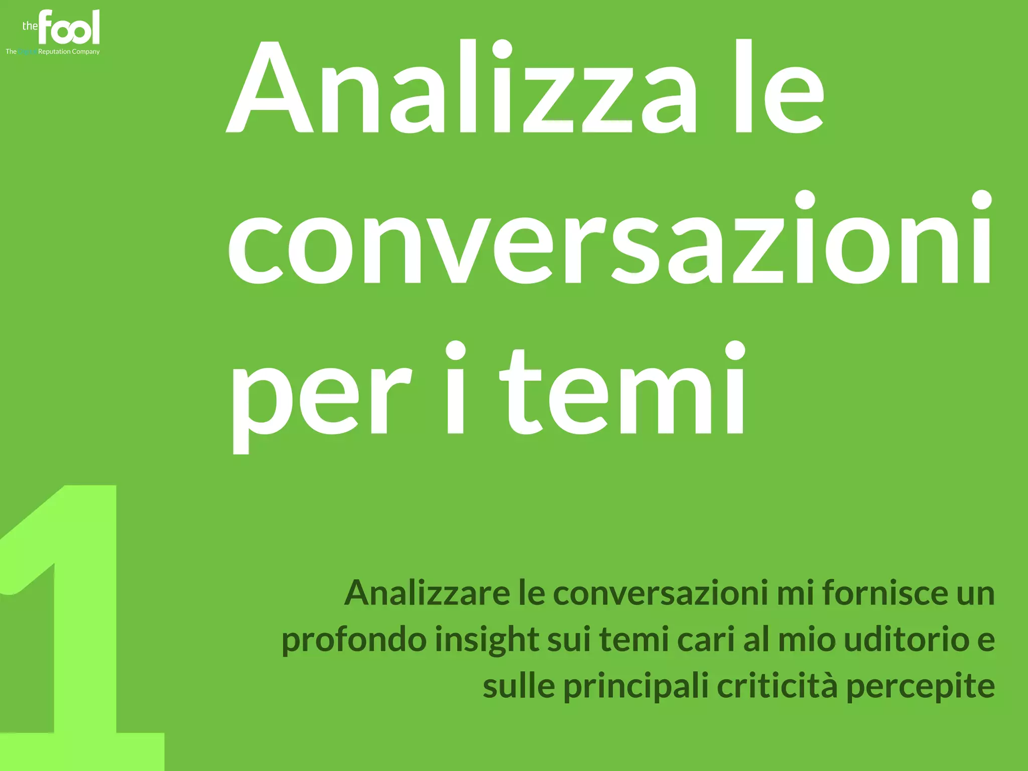 mgpf.it 1 
Analizza le 
conversazioni 
per i temi 
Analizzare le conversazioni mi fornisce un 
profondo insight sui temi cari al mio uditorio e 
sulle principali criticità percepite 
 