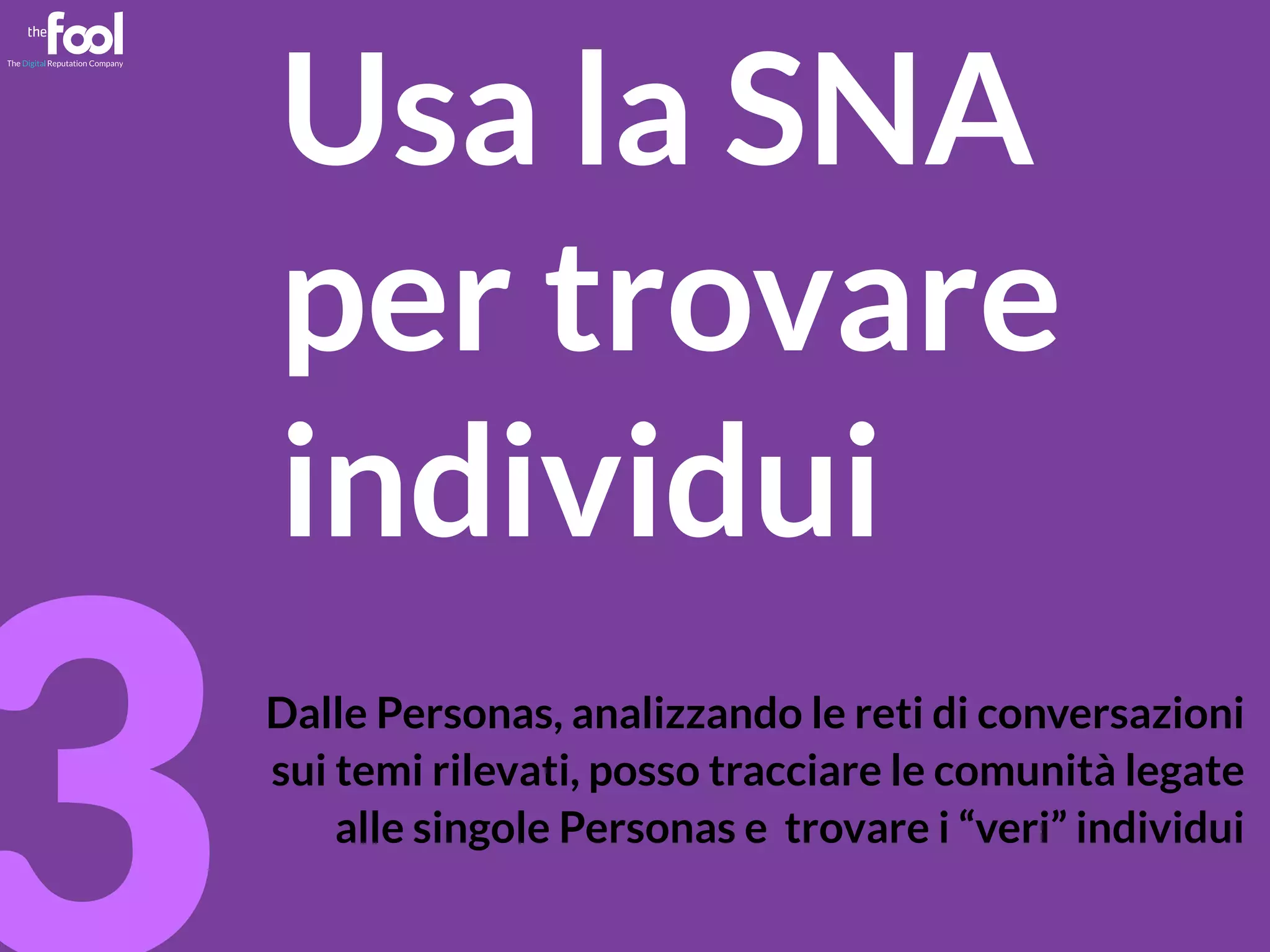 mgpf.it 3 
Usa la SNA 
per trovare 
individui 
Dalle Personas, analizzando le reti di conversazioni 
sui temi rilevati, posso tracciare le comunità legate 
alle singole Personas e trovare i “veri” individui 
 