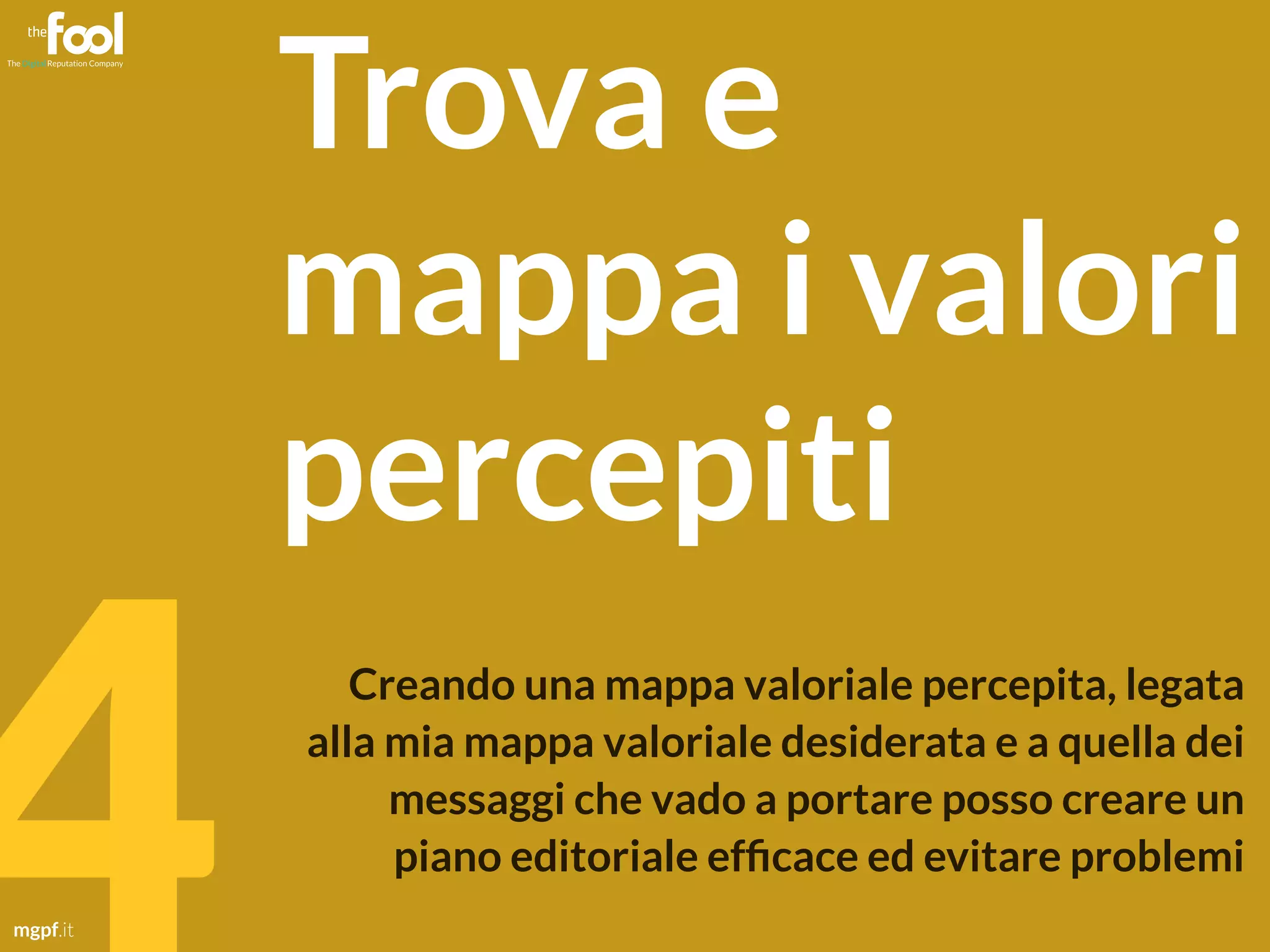 mgpf.it 4 
Trova e 
mappa i valori 
percepiti 
Creando una mappa valoriale percepita, legata 
alla mia mappa valoriale desiderata e a quella dei 
messaggi che vado a portare posso creare un 
piano editoriale efficace ed evitare problemi 
 