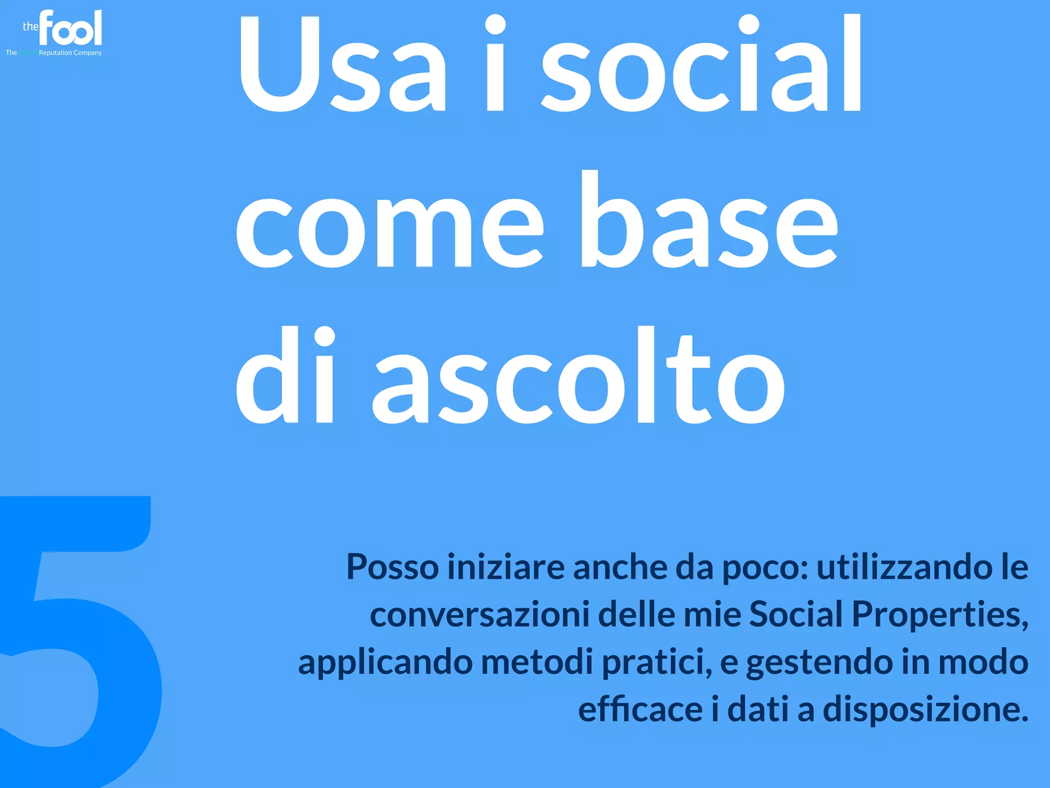 mgpf.it 5 
Usa i social 
come base 
di ascolto 
Posso iniziare anche da poco: utilizzando le 
conversazioni delle mie Social Properties, 
applicando metodi pratici, e gestendo in modo 
efficace i dati a disposizione. 
 
