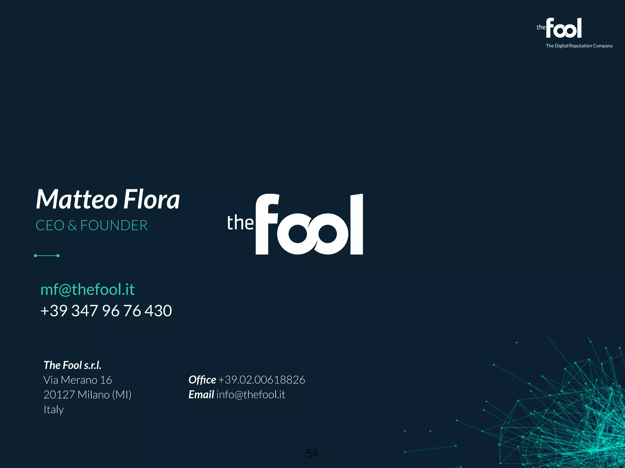 Matteo Flora 
CEO  FOUNDER 
The Fool s.r.l. 
Via Merano 16 
20127 Milano (MI) 
Italy 
! 
Office +39.02.00618826 
Email info@thefool.it 
mf@thefool.it 
+39 347 96 76 430 
54 
 