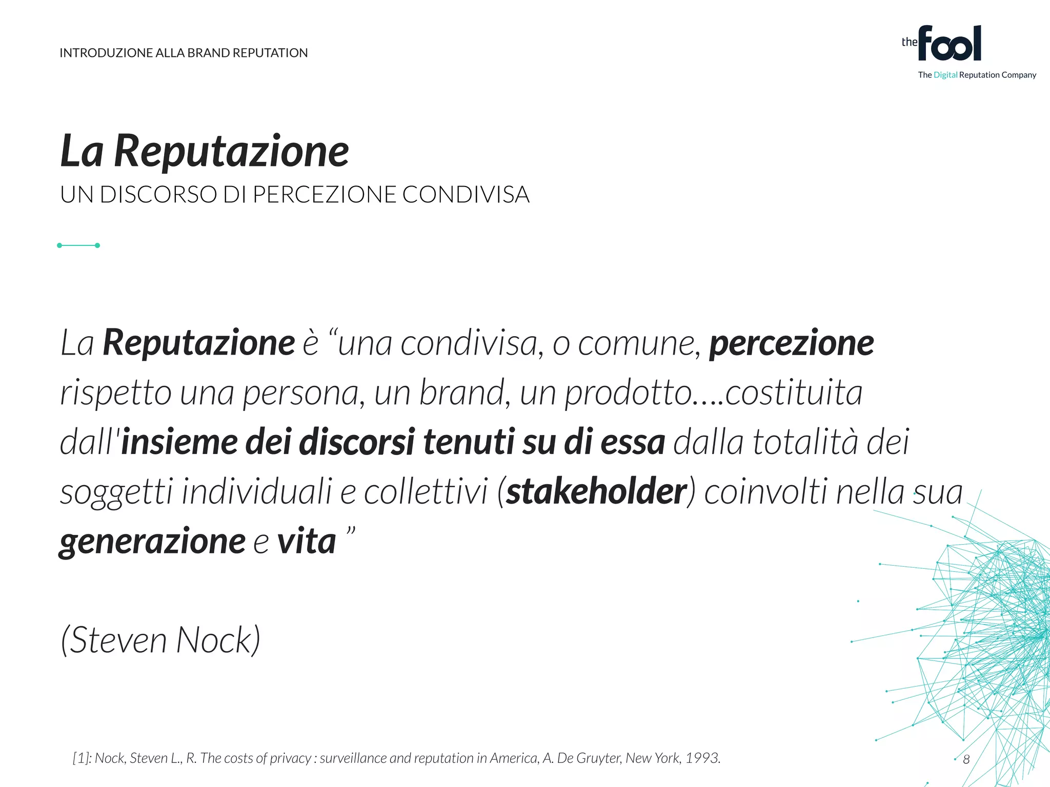 INTRODUZIONE ALLA BRAND REPUTATION 
La Reputazione 
UN DISCORSO DI PERCEZIONE CONDIVISA 
! 
La Reputazione è “una condivisa, o comune, percezione 
rispetto una persona, un brand, un prodotto….costituita 
dall'insieme dei discorsi 
tenuti su di essa dalla totalità dei 
soggetti individuali e collettivi (stakeholder) coinvolti nella sua 
generazione e vita ” 
(Steven Nock) 
8 
stakeholder 
! 
[1]: Nock, Steven L., R. The costs of privacy : surveillance and reputation in America, A. De Gruyter, New York, 1993. 
 