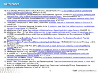 18
References
18.Vivek Chandel, Anirban Dutta Choudhury, Avik Ghose, Chirabrata Bhaumik, AcTrak-Unobtrusive Activity Detection and
Step Counting Using Smartphones , Mobiquitous 2013
19.Avik Ghose, Provat Biswas, Chirabrata Bhaumik, Monika Sharma, Arpan Pal, Abhinav Jha, Road condition monitoring and
alert application: Using in-vehicle Smartphone as Internet-connected sensor , PerCom Workshops 2012
20.Tapas Chakravarty, Avik Ghose, Chirabrata Bhaumik, Arijit Chowdhury MobiDriveScore-A system for mobile sensor based
driving analyis: a risk assessment model for improving one’s driving, ICST 2013
21.Tanushyam Chattopadhyay, V Ramu Reddy, Utpal Garain, Automatic Selection of Binarization Method for Robust OCR ,
ICDAR 2013
22.Arindam Saha, Brojeshwar Bhowmick, Aniruddha Sinha, A System for Near Real-Time 3D Reconstruction from Multi-view
Using 4G Enabled Mobile, IEEE MS 2014
23.A Mukherjee, A Pal, P Misra, Data Analytics in Ubiquitous Sensor-Based Health Information Systems, NGMAST, 2012
24.A Mukherjee, S Dey, HS Paul, B Das, Utilising condor for data parallel analytics in an IoT context—An experience report,,
9th IEEE International Conference on Wireless and Mobile Computing, Networking and Communications - IoT 2013
workshop
25.Felix Büsching et. al, DroidCluster: Towards Smartphone Cluster Computing--The Streets are Paved with Potential
Computer Clusters, ICDCSW 2012
26.DP Anderson, Boinc: A system for public-resource computing and storage, Fifth IEEE/ACM International Workshop on Grid
Computing, 2004.
27.A Banerjee, A Mukherjee, H S Paul, S Dey, Offloading work to mobile devices: an availability-aware data partitioning
approach, MCS 2013.
28.S Dey, A Mukherjee, HS Paul, A Pal, Challenges of Using Edge Devices in IoT Computation Grids, ICPADS 2013
29.A Mukherjee, HS Paul, S Dey, A Banerjee, ANGELS for distributed analytics in IoT, WF-IoT 2013
30.R. Arasanal and D. Rumani, Improving MapReduce performance through complexity and performance based data
placement in heterogeneous hadoop clusters, ICDCIT 2013.
31.Pankesh Patel, Brice Morin, Sanjay Chaudhary, A model-driven development framework for developing sense-compute-
control applications, MoSEMInA 2014
32.Bonomi Flavio, Rodolfo Milito, Jiang Zhu, and Sateesh Addepalli. Fog computing and its role in the internet of things, MCC
workshop on Mobile cloud computing 2012.
33.Arpan Pal, Arijit Mukherjee, Balamuralidhar P, Model-driven Development for Internet of Things: Towards easing the
concerns of Application Developers, IoTaaS, IoT 360, 2014
 